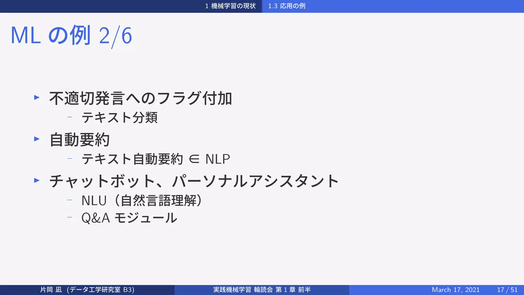 1 機械学習の現状 1.3 応用の例
ML の例 2/6
▶
不適切発言へのフラグ付加
− テキスト分類
▶
自動要約
−
テキスト自動要約 ∈ NLP
▶
チャットボット、パーソナルアシスタント
− NLU（自然言語理解）
− Q&A モジュール
片岡 凪 (データ工学研究室 B3) 実践機械学習 輪読会 第 1 章 前半 March 17, 2021 17 / 51
 