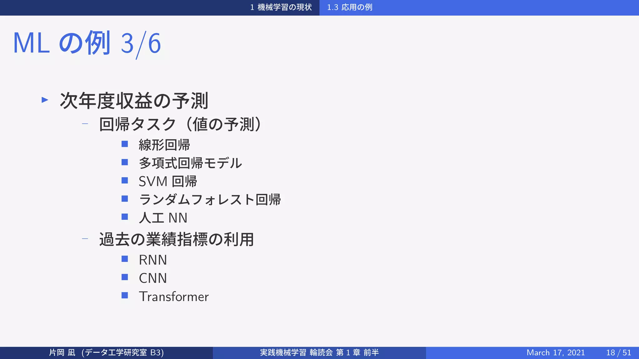 1 機械学習の現状 1.3 応用の例
ML の例 3/6
▶
次年度収益の予測
−
回帰タスク（値の予測）
■ 線形回帰
■ 多項式回帰モデル
■ SVM 回帰
■ ランダムフォレスト回帰
■ 人工 NN
− 過去の業績指標の利用
■ RNN
■ CNN
■ Transformer
片岡 凪 (データ工学研究室 B3) 実践機械学習 輪読会 第 1 章 前半 March 17, 2021 18 / 51
 