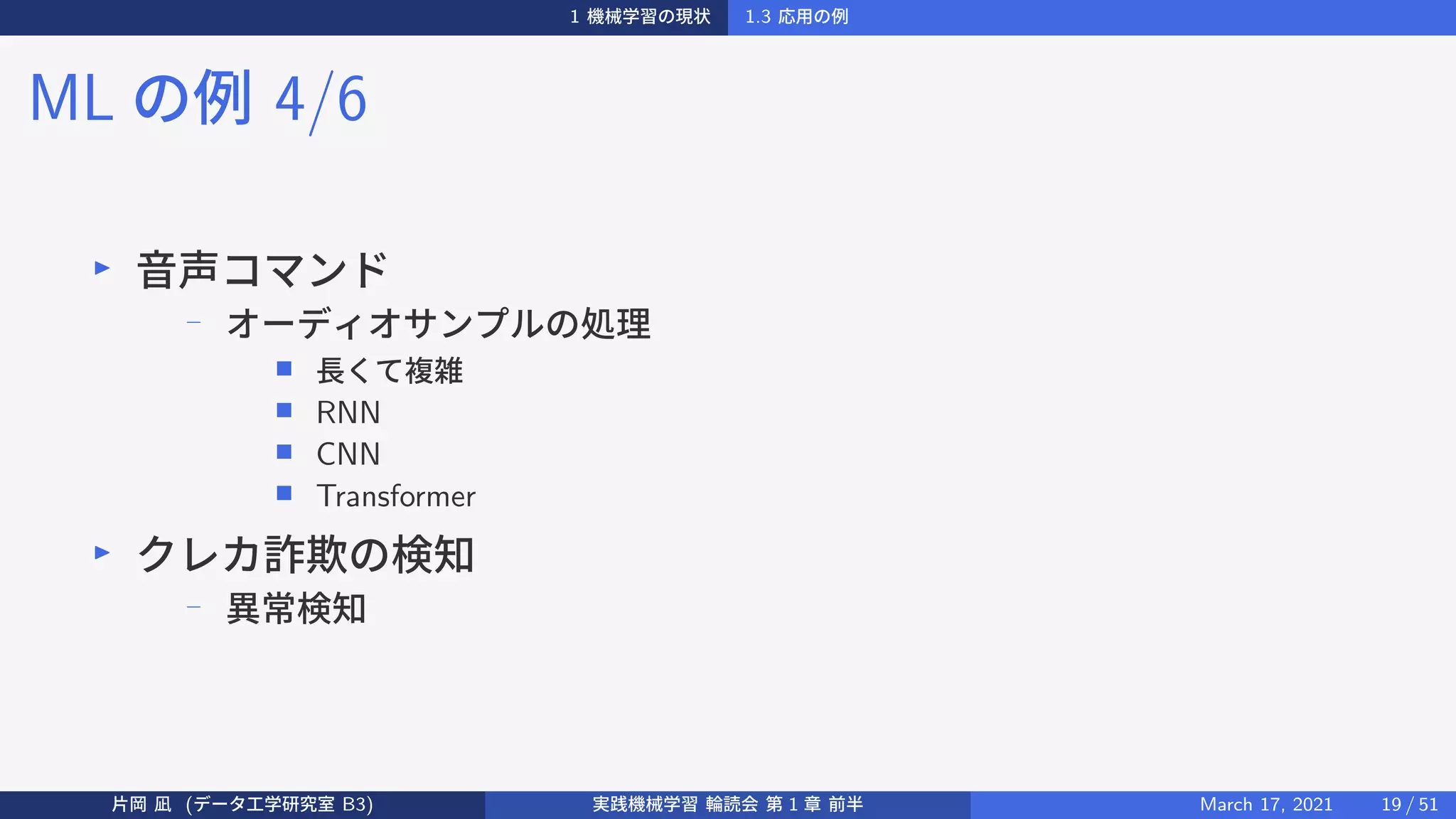 1 機械学習の現状 1.3 応用の例
ML の例 4/6
▶
音声コマンド
− オーディオサンプルの処理
■ 長くて複雑
■ RNN
■ CNN
■ Transformer
▶
クレカ詐欺の検知
−
異常検知
片岡 凪 (データ工学研究室 B3) 実践機械学習 輪読会 第 1 章 前半 March 17, 2021 19 / 51
 