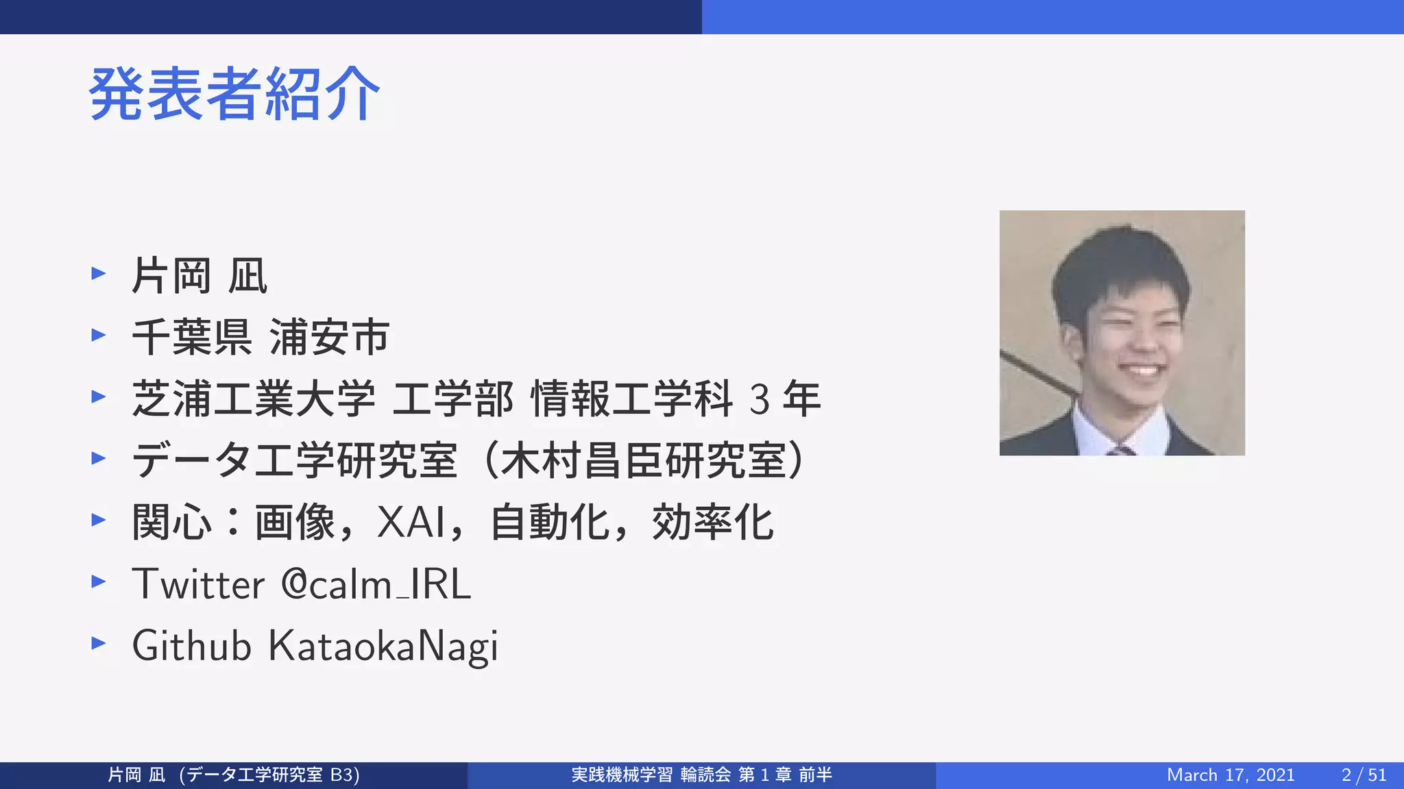 発表者紹介
▶
片岡 凪
▶
千葉県 浦安市
▶
芝浦工業大学 工学部 情報工学科 3 年
▶
データ工学研究室（木村昌臣研究室）
▶
関心：画像，XAI，自動化，効率化
▶
Twitter @calm IRL
▶
Github KataokaNagi
片岡 凪 (データ工学研究室 B3) 実践機械学習 輪読会 第 1 章 前半 March 17, 2021 2 / 51
 