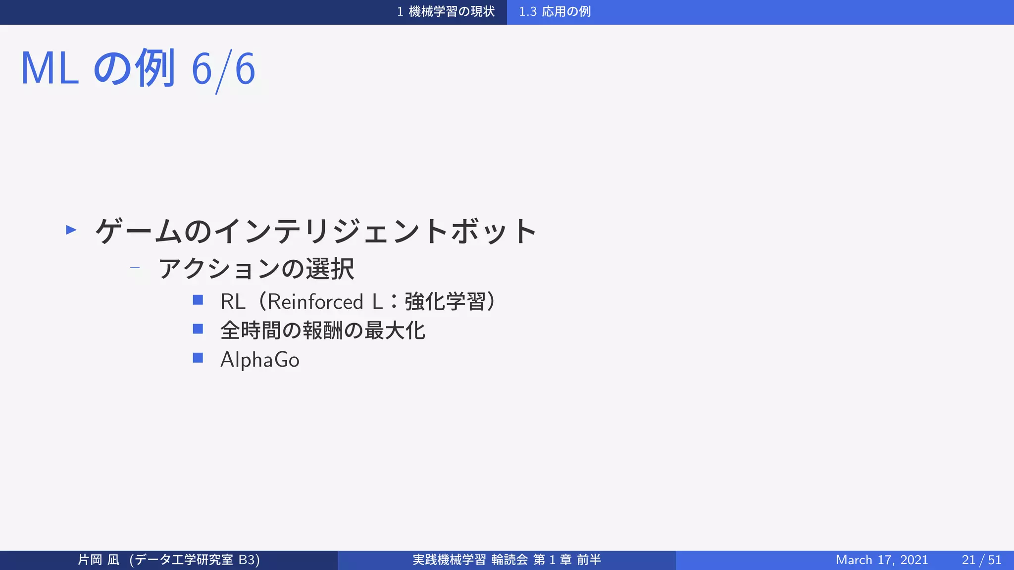 1 機械学習の現状 1.3 応用の例
ML の例 6/6
▶
ゲームのインテリジェントボット
− アクションの選択
■ RL（Reinforced L：強化学習）
■ 全時間の報酬の最大化
■ AlphaGo
片岡 凪 (データ工学研究室 B3) 実践機械学習 輪読会 第 1 章 前半 March 17, 2021 21 / 51
 