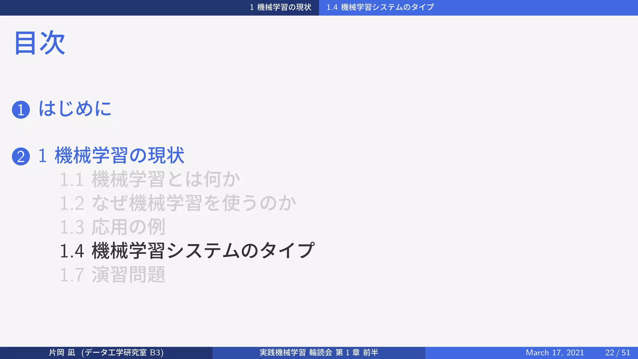 1 機械学習の現状 1.4 機械学習システムのタイプ
目次
1 はじめに
2 1 機械学習の現状
1.1 機械学習とは何か
1.2 なぜ機械学習を使うのか
1.3 応用の例
1.4 機械学習システムのタイプ
1.7 演習問題
片岡 凪 (データ工学研究室 B3) 実践機械学習 輪読会 第 1 章 前半 March 17, 2021 22 / 51
 