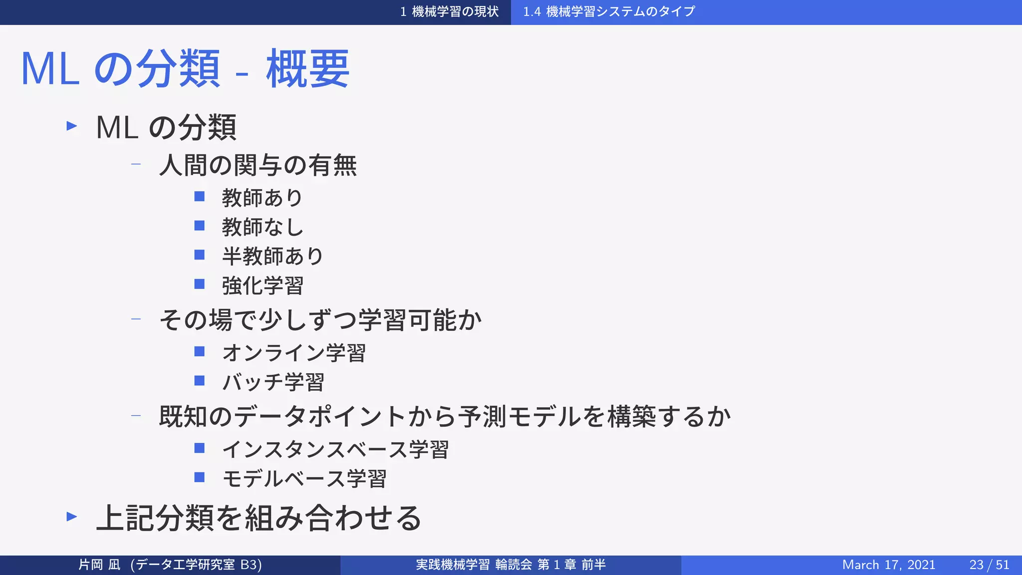 1 機械学習の現状 1.4 機械学習システムのタイプ
ML の分類 - 概要
▶
ML の分類
−
人間の関与の有無
■ 教師あり
■ 教師なし
■ 半教師あり
■ 強化学習
−
その場で少しずつ学習可能か
■ オンライン学習
■ バッチ学習
− 既知のデータポイントから予測モデルを構築するか
■ インスタンスベース学習
■ モデルベース学習
▶
上記分類を組み合わせる
片岡 凪 (データ工学研究室 B3) 実践機械学習 輪読会 第 1 章 前半 March 17, 2021 23 / 51
 