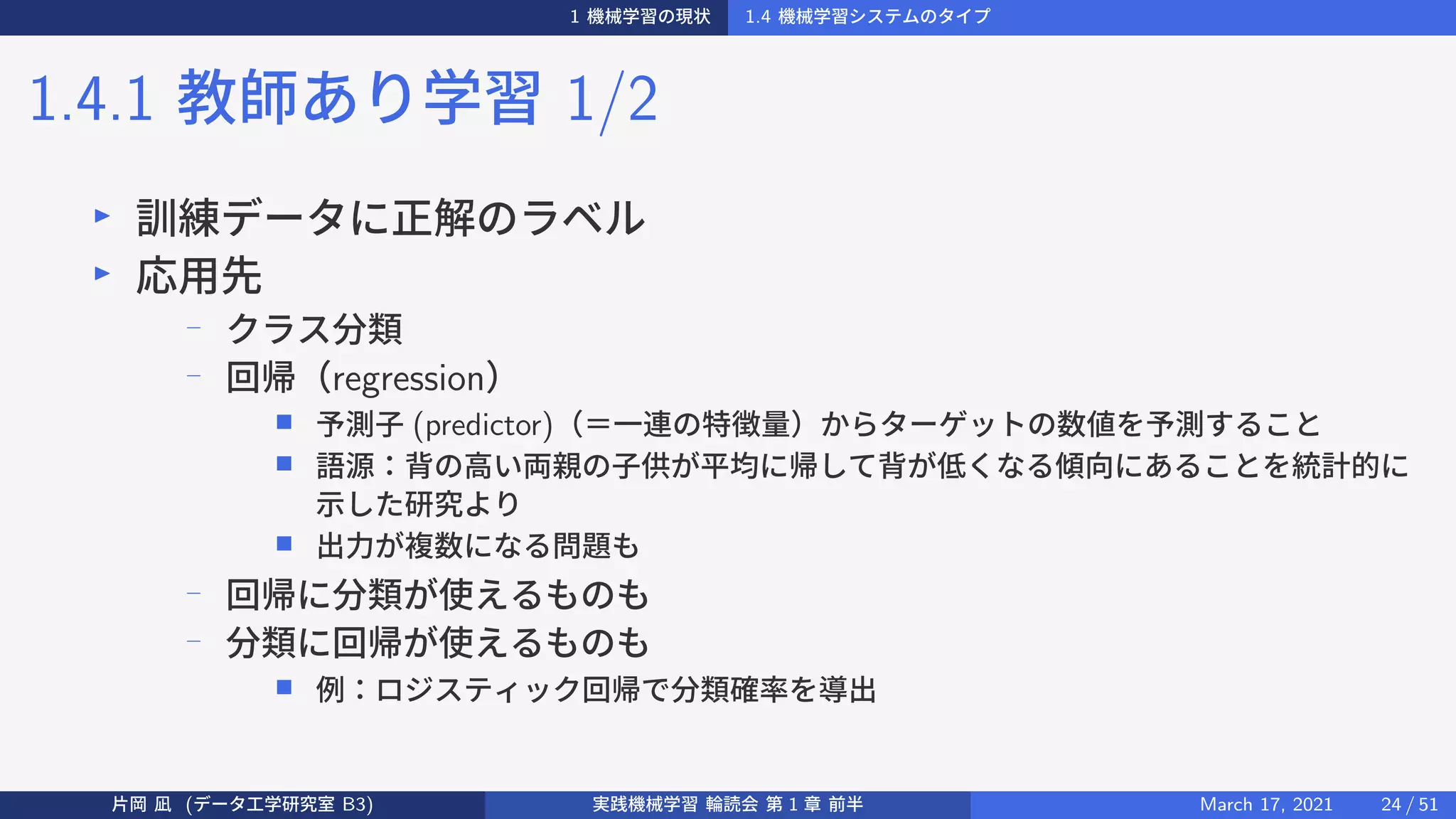 1 機械学習の現状 1.4 機械学習システムのタイプ
1.4.1 教師あり学習 1/2
▶
訓練データに正解のラベル
▶
応用先
−
クラス分類
−
回帰（regression）
■ 予測子 (predictor)（＝一連の特徴量）からターゲットの数値を予測すること
■ 語源：背の高い両親の子供が平均に帰して背が低くなる傾向にあることを統計的に
示した研究より
■ 出力が複数になる問題も
−
回帰に分類が使えるものも
−
分類に回帰が使えるものも
■ 例：ロジスティック回帰で分類確率を導出
片岡 凪 (データ工学研究室 B3) 実践機械学習 輪読会 第 1 章 前半 March 17, 2021 24 / 51
 