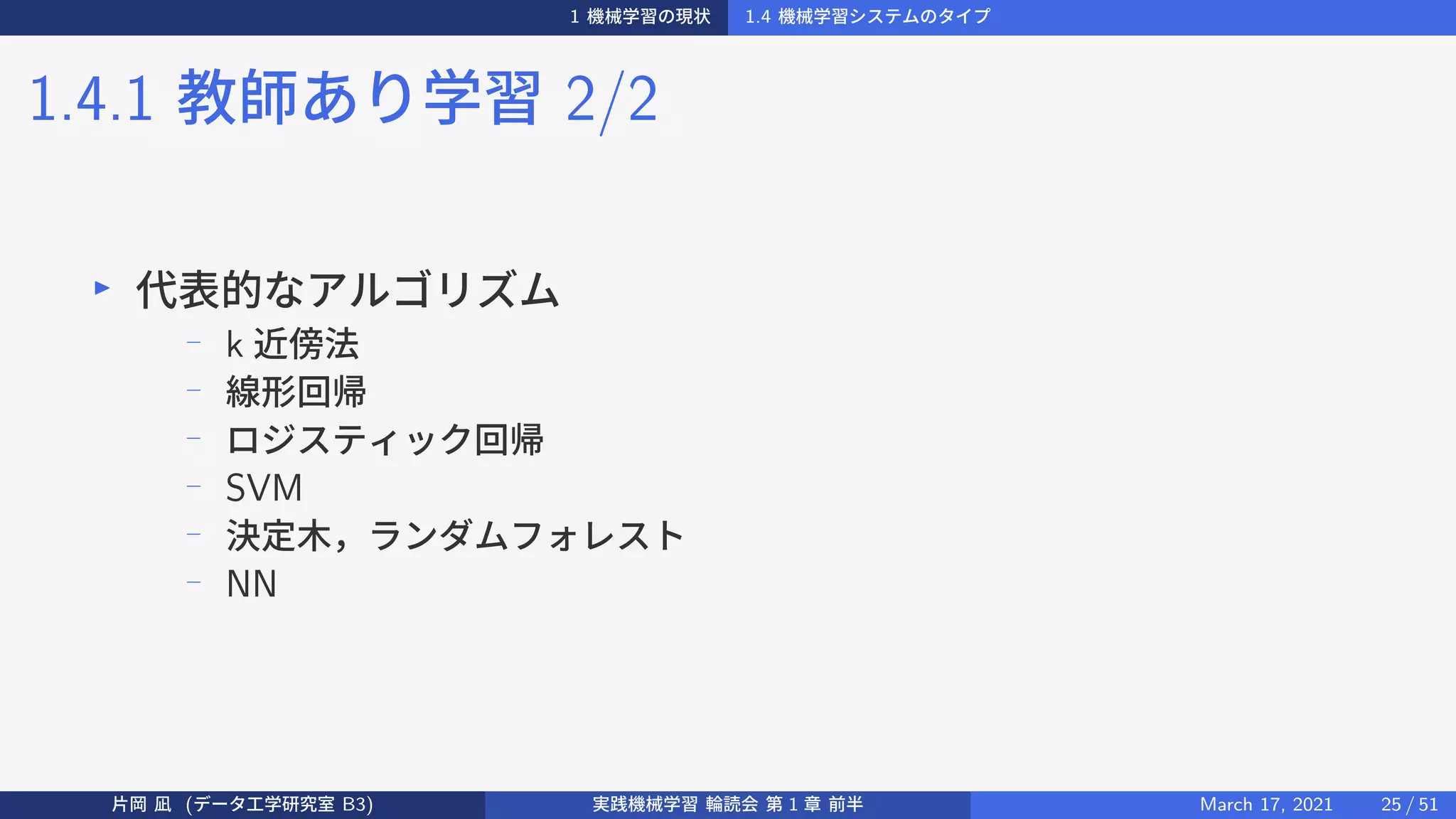 1 機械学習の現状 1.4 機械学習システムのタイプ
1.4.1 教師あり学習 2/2
▶
代表的なアルゴリズム
−
k 近傍法
−
線形回帰
−
ロジスティック回帰
− SVM
− 決定木，ランダムフォレスト
− NN
片岡 凪 (データ工学研究室 B3) 実践機械学習 輪読会 第 1 章 前半 March 17, 2021 25 / 51
 