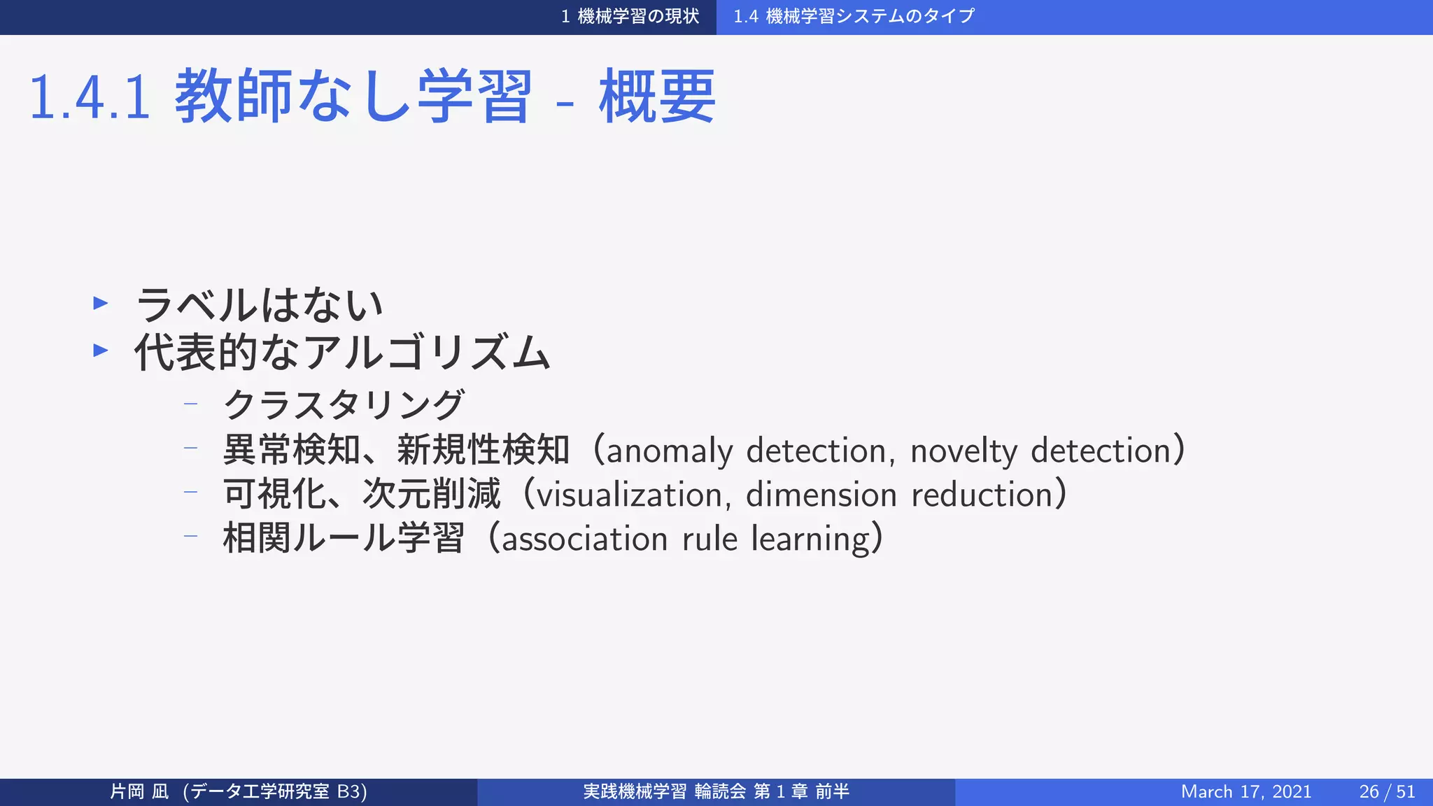 1 機械学習の現状 1.4 機械学習システムのタイプ
1.4.1 教師なし学習 - 概要
▶
ラベルはない
▶
代表的なアルゴリズム
−
クラスタリング
−
異常検知、新規性検知（anomaly detection, novelty detection）
−
可視化、次元削減（visualization, dimension reduction）
−
相関ルール学習（association rule learning）
片岡 凪 (データ工学研究室 B3) 実践機械学習 輪読会 第 1 章 前半 March 17, 2021 26 / 51
 
