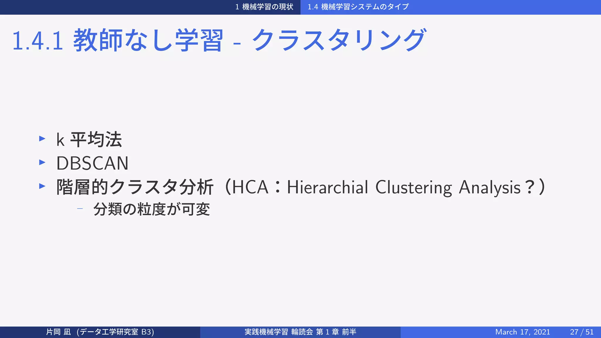 1 機械学習の現状 1.4 機械学習システムのタイプ
1.4.1 教師なし学習 - クラスタリング
▶
k 平均法
▶
DBSCAN
▶
階層的クラスタ分析（HCA：Hierarchial Clustering Analysis？）
−
分類の粒度が可変
片岡 凪 (データ工学研究室 B3) 実践機械学習 輪読会 第 1 章 前半 March 17, 2021 27 / 51
 