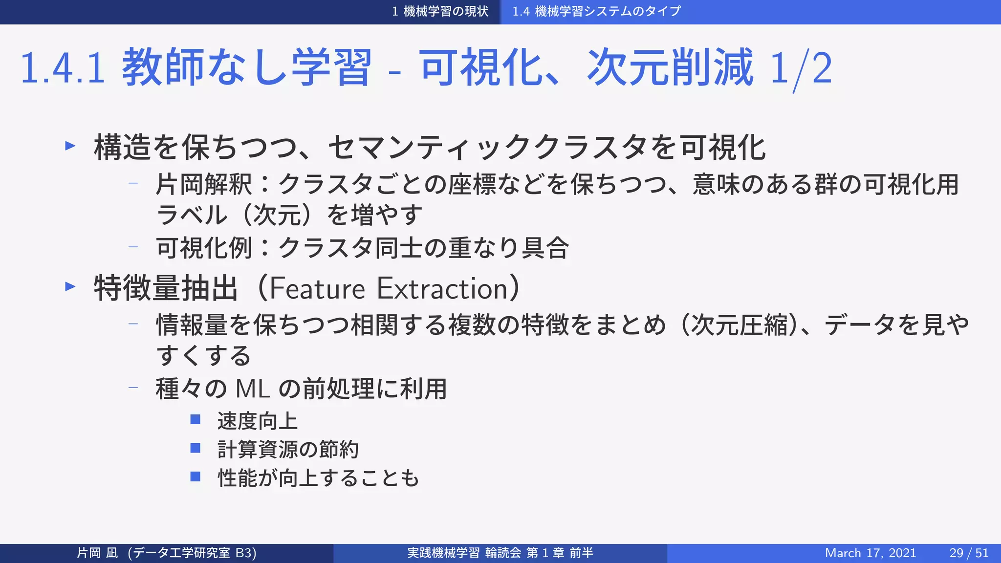 1 機械学習の現状 1.4 機械学習システムのタイプ
1.4.1 教師なし学習 - 可視化、次元削減 1/2
▶
構造を保ちつつ、セマンティッククラスタを可視化
−
片岡解釈：クラスタごとの座標などを保ちつつ、意味のある群の可視化用
ラベル（次元）を増やす
−
可視化例：クラスタ同士の重なり具合
▶
特徴量抽出（Feature Extraction）
− 情報量を保ちつつ相関する複数の特徴をまとめ（次元圧縮）
、データを見や
すくする
−
種々の ML の前処理に利用
■ 速度向上
■ 計算資源の節約
■ 性能が向上することも
片岡 凪 (データ工学研究室 B3) 実践機械学習 輪読会 第 1 章 前半 March 17, 2021 29 / 51
 