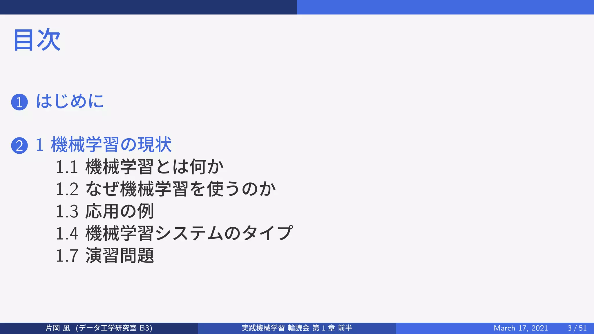 目次
1 はじめに
2 1 機械学習の現状
1.1 機械学習とは何か
1.2 なぜ機械学習を使うのか
1.3 応用の例
1.4 機械学習システムのタイプ
1.7 演習問題
片岡 凪 (データ工学研究室 B3) 実践機械学習 輪読会 第 1 章 前半 March 17, 2021 3 / 51
 