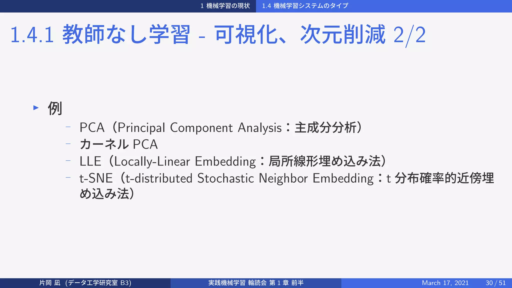 1 機械学習の現状 1.4 機械学習システムのタイプ
1.4.1 教師なし学習 - 可視化、次元削減 2/2
▶
例
−
PCA（Principal Component Analysis：主成分分析）
−
カーネル PCA
− LLE（Locally-Linear Embedding：局所線形埋め込み法）
− t-SNE（t-distributed Stochastic Neighbor Embedding：t 分布確率的近傍埋
め込み法）
片岡 凪 (データ工学研究室 B3) 実践機械学習 輪読会 第 1 章 前半 March 17, 2021 30 / 51
 