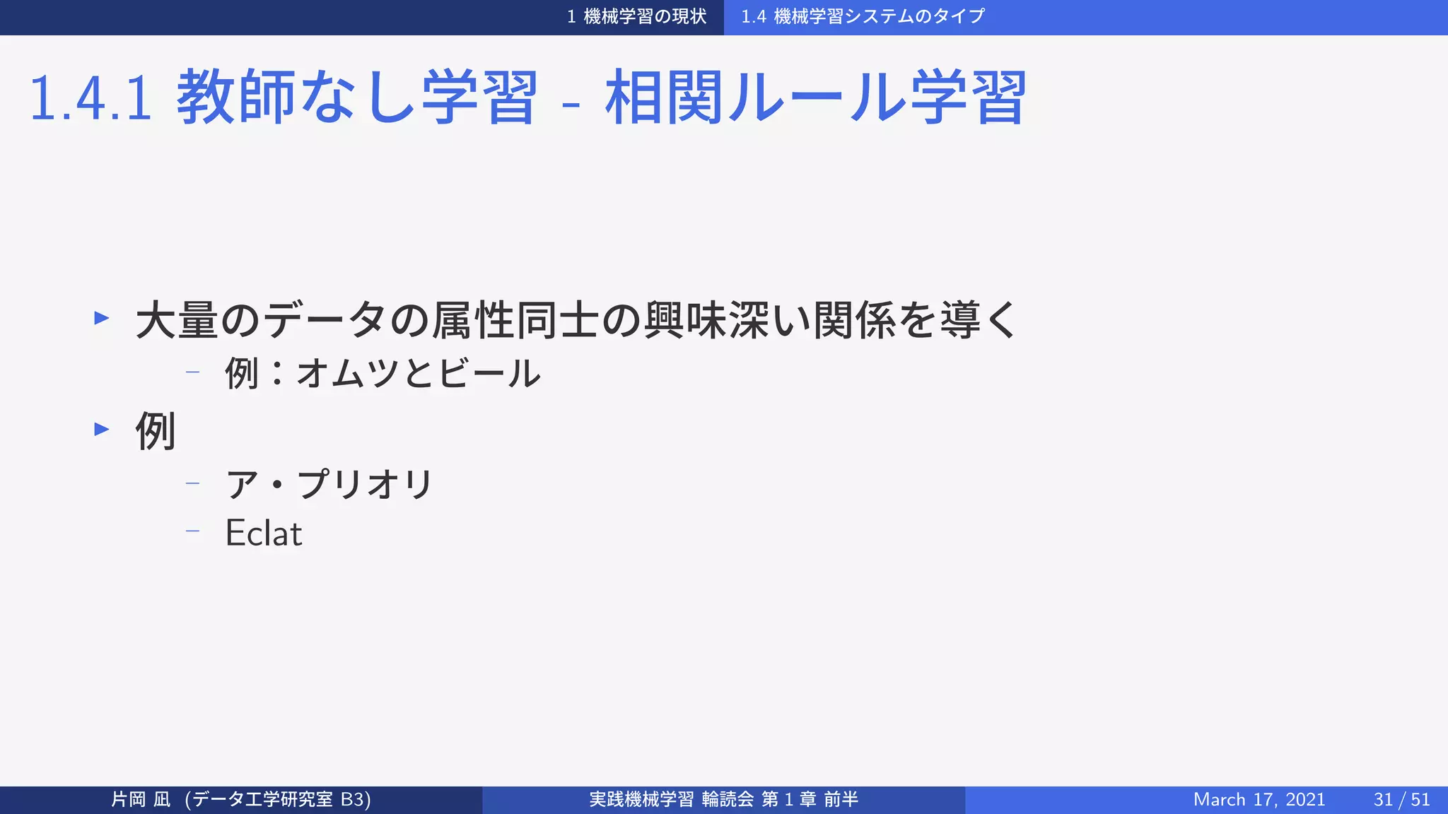 1 機械学習の現状 1.4 機械学習システムのタイプ
1.4.1 教師なし学習 - 相関ルール学習
▶
大量のデータの属性同士の興味深い関係を導く
−
例：オムツとビール
▶
例
− ア・プリオリ
− Eclat
片岡 凪 (データ工学研究室 B3) 実践機械学習 輪読会 第 1 章 前半 March 17, 2021 31 / 51
 