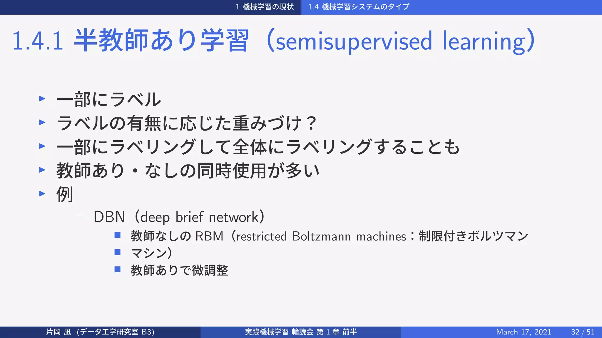1 機械学習の現状 1.4 機械学習システムのタイプ
1.4.1 半教師あり学習（semisupervised learning）
▶
一部にラベル
▶
ラベルの有無に応じた重みづけ？
▶
一部にラベリングして全体にラベリングすることも
▶
教師あり・なしの同時使用が多い
▶
例
−
DBN（deep brief network）
■ 教師なしの RBM（restricted Boltzmann machines：制限付きボルツマン
■ マシン）
■ 教師ありで微調整
片岡 凪 (データ工学研究室 B3) 実践機械学習 輪読会 第 1 章 前半 March 17, 2021 32 / 51
 