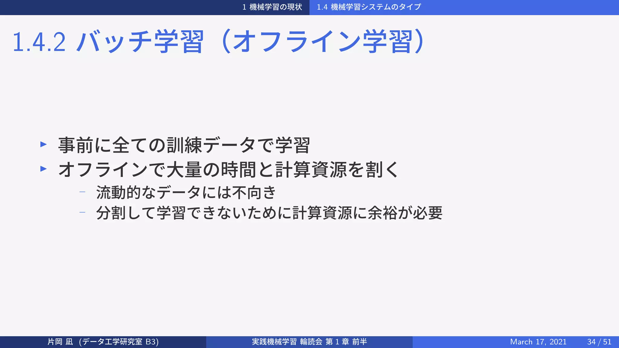 1 機械学習の現状 1.4 機械学習システムのタイプ
1.4.2 バッチ学習（オフライン学習）
▶
事前に全ての訓練データで学習
▶
オフラインで大量の時間と計算資源を割く
− 流動的なデータには不向き
− 分割して学習できないために計算資源に余裕が必要
片岡 凪 (データ工学研究室 B3) 実践機械学習 輪読会 第 1 章 前半 March 17, 2021 34 / 51
 