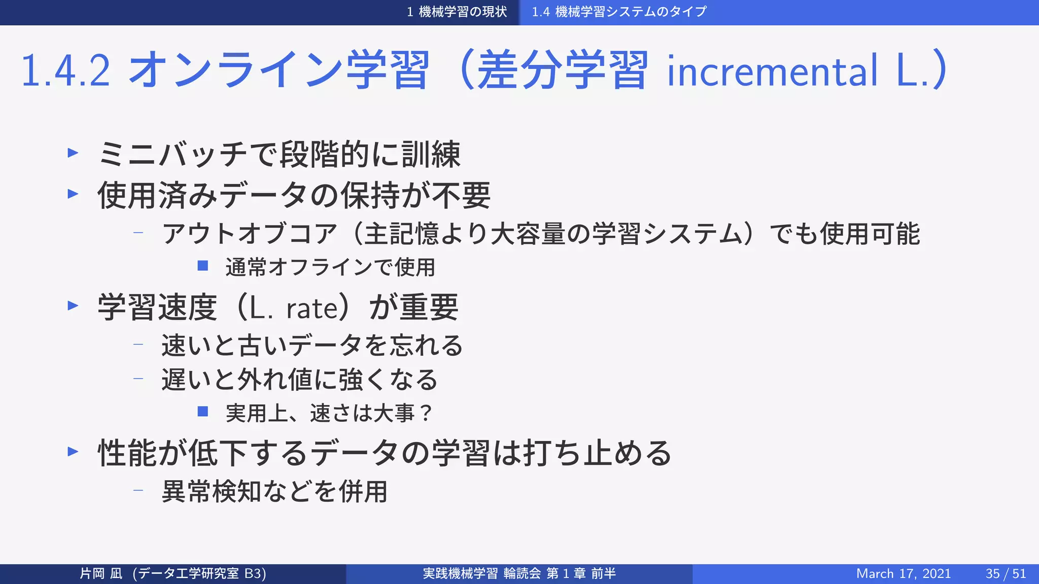 1 機械学習の現状 1.4 機械学習システムのタイプ
1.4.2 オンライン学習（差分学習 incremental L.）
▶
ミニバッチで段階的に訓練
▶
使用済みデータの保持が不要
−
アウトオブコア（主記憶より大容量の学習システム）でも使用可能
■ 通常オフラインで使用
▶
学習速度（L. rate）が重要
−
速いと古いデータを忘れる
−
遅いと外れ値に強くなる
■ 実用上、速さは大事？
▶
性能が低下するデータの学習は打ち止める
−
異常検知などを併用
片岡 凪 (データ工学研究室 B3) 実践機械学習 輪読会 第 1 章 前半 March 17, 2021 35 / 51
 