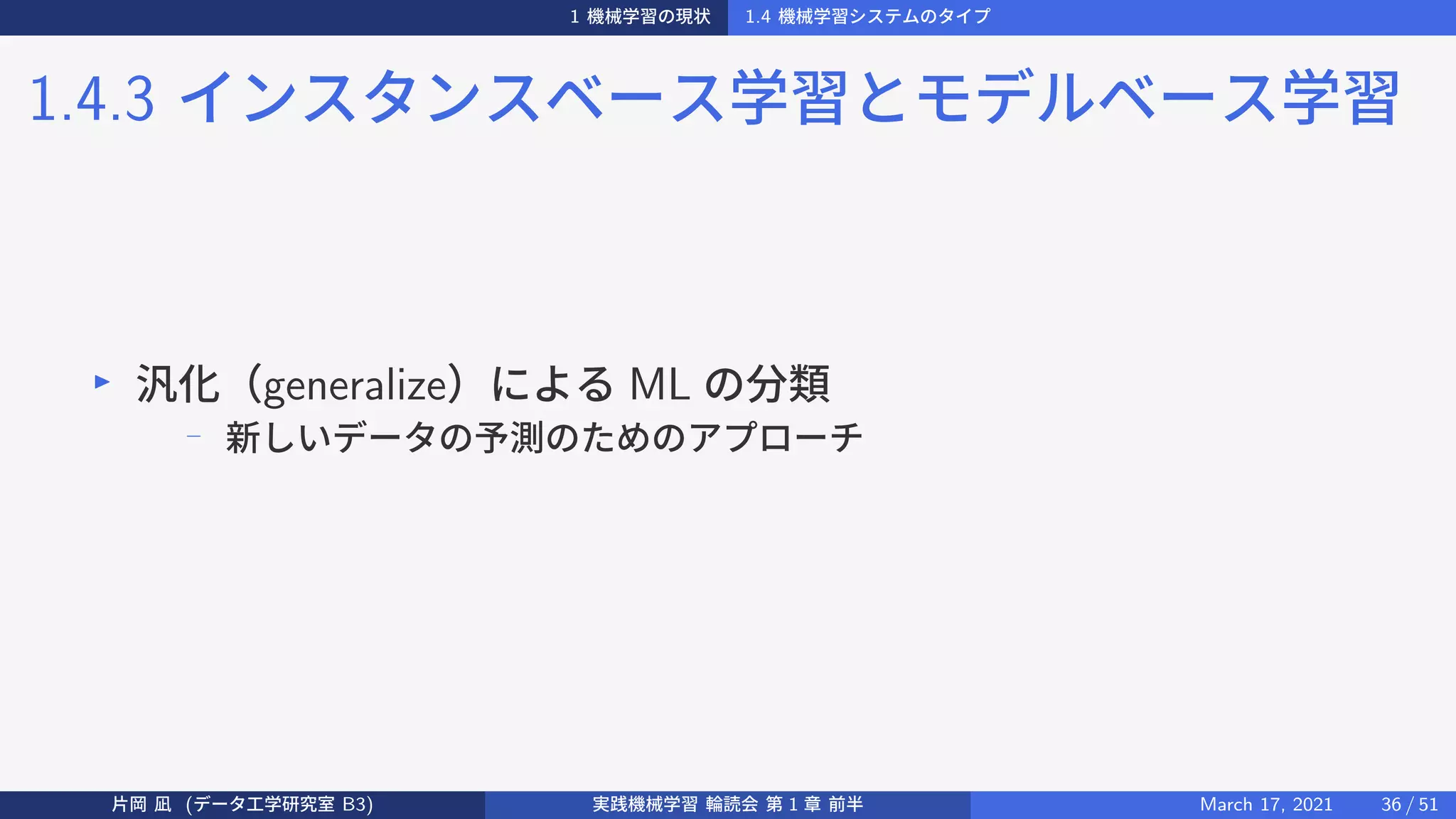 1 機械学習の現状 1.4 機械学習システムのタイプ
1.4.3 インスタンスベース学習とモデルベース学習
▶
汎化（generalize）による ML の分類
− 新しいデータの予測のためのアプローチ
片岡 凪 (データ工学研究室 B3) 実践機械学習 輪読会 第 1 章 前半 March 17, 2021 36 / 51
 
