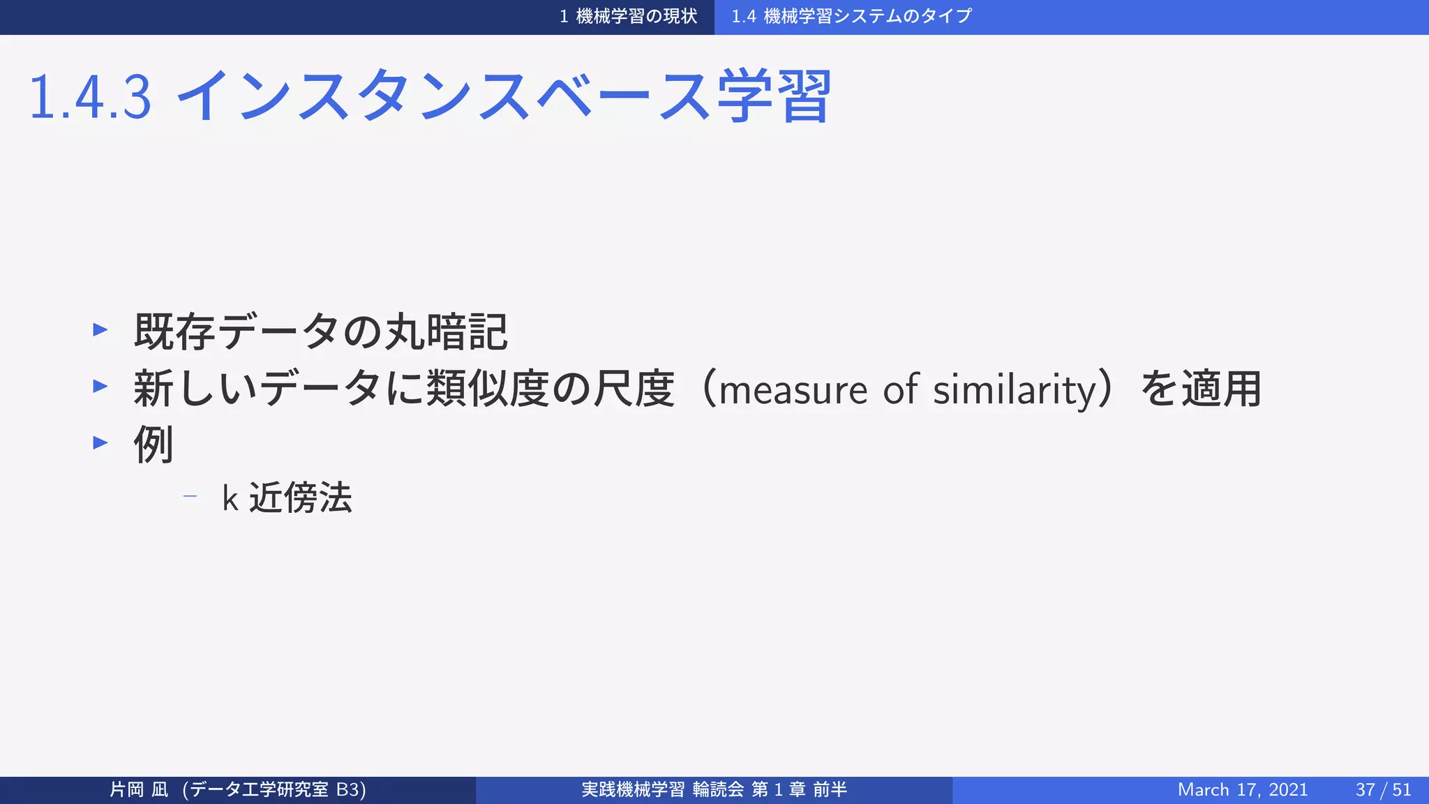 1 機械学習の現状 1.4 機械学習システムのタイプ
1.4.3 インスタンスベース学習
▶
既存データの丸暗記
▶
新しいデータに類似度の尺度（measure of similarity）を適用
▶
例
−
k 近傍法
片岡 凪 (データ工学研究室 B3) 実践機械学習 輪読会 第 1 章 前半 March 17, 2021 37 / 51
 