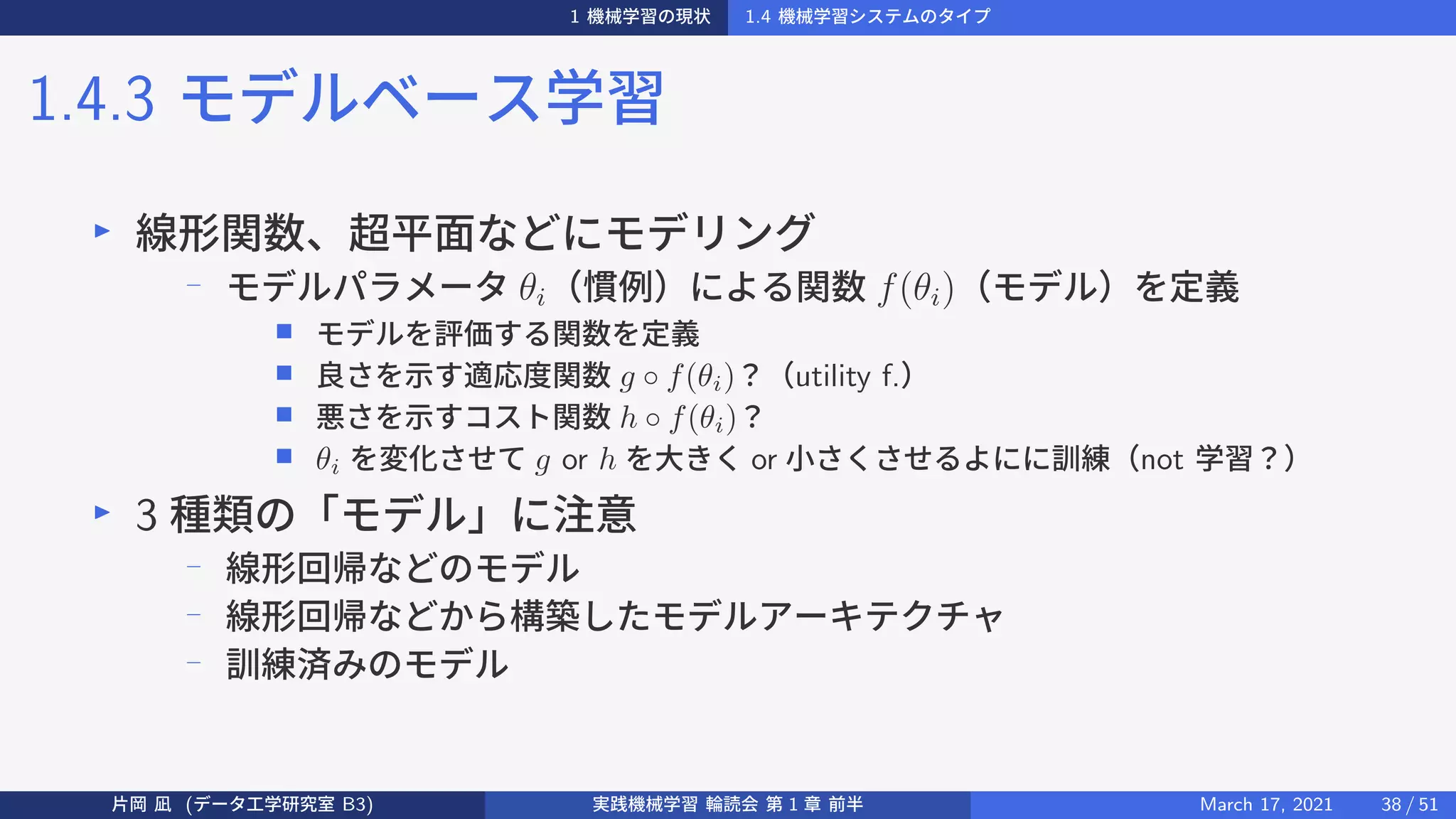 1 機械学習の現状 1.4 機械学習システムのタイプ
1.4.3 モデルベース学習
▶
線形関数、超平面などにモデリング
−
モデルパラメータ θi（慣例）による関数 f(θi)（モデル）を定義
■ モデルを評価する関数を定義
■ 良さを示す適応度関数 g ◦ f(θi)？（utility f.）
■ 悪さを示すコスト関数 h ◦ f(θi)？
■ θi を変化させて g or h を大きく or 小さくさせるよにに訓練（not 学習？）
▶
3 種類の「モデル」に注意
−
線形回帰などのモデル
−
線形回帰などから構築したモデルアーキテクチャ
−
訓練済みのモデル
片岡 凪 (データ工学研究室 B3) 実践機械学習 輪読会 第 1 章 前半 March 17, 2021 38 / 51
 