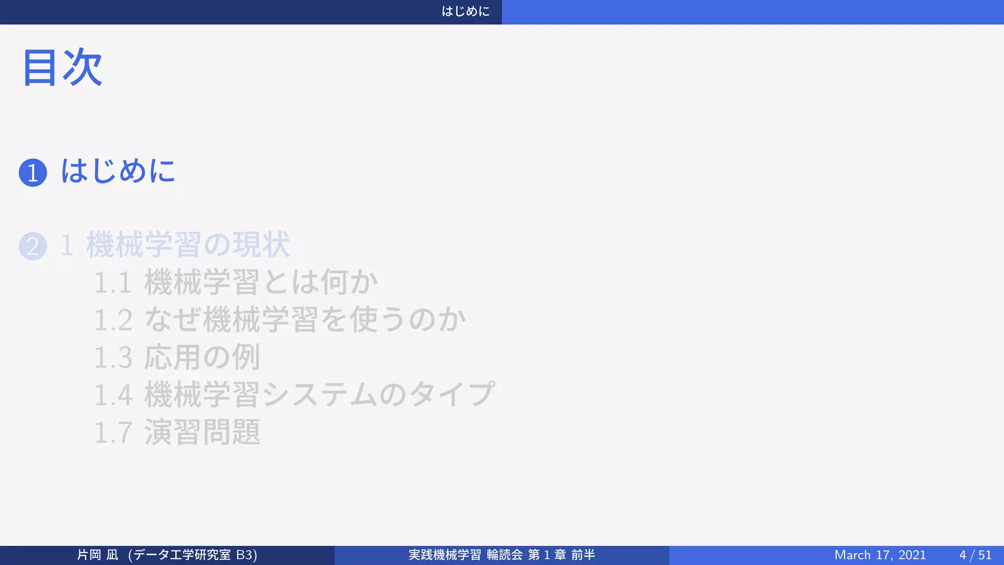 はじめに
目次
1 はじめに
2 1 機械学習の現状
1.1 機械学習とは何か
1.2 なぜ機械学習を使うのか
1.3 応用の例
1.4 機械学習システムのタイプ
1.7 演習問題
片岡 凪 (データ工学研究室 B3) 実践機械学習 輪読会 第 1 章 前半 March 17, 2021 4 / 51
 