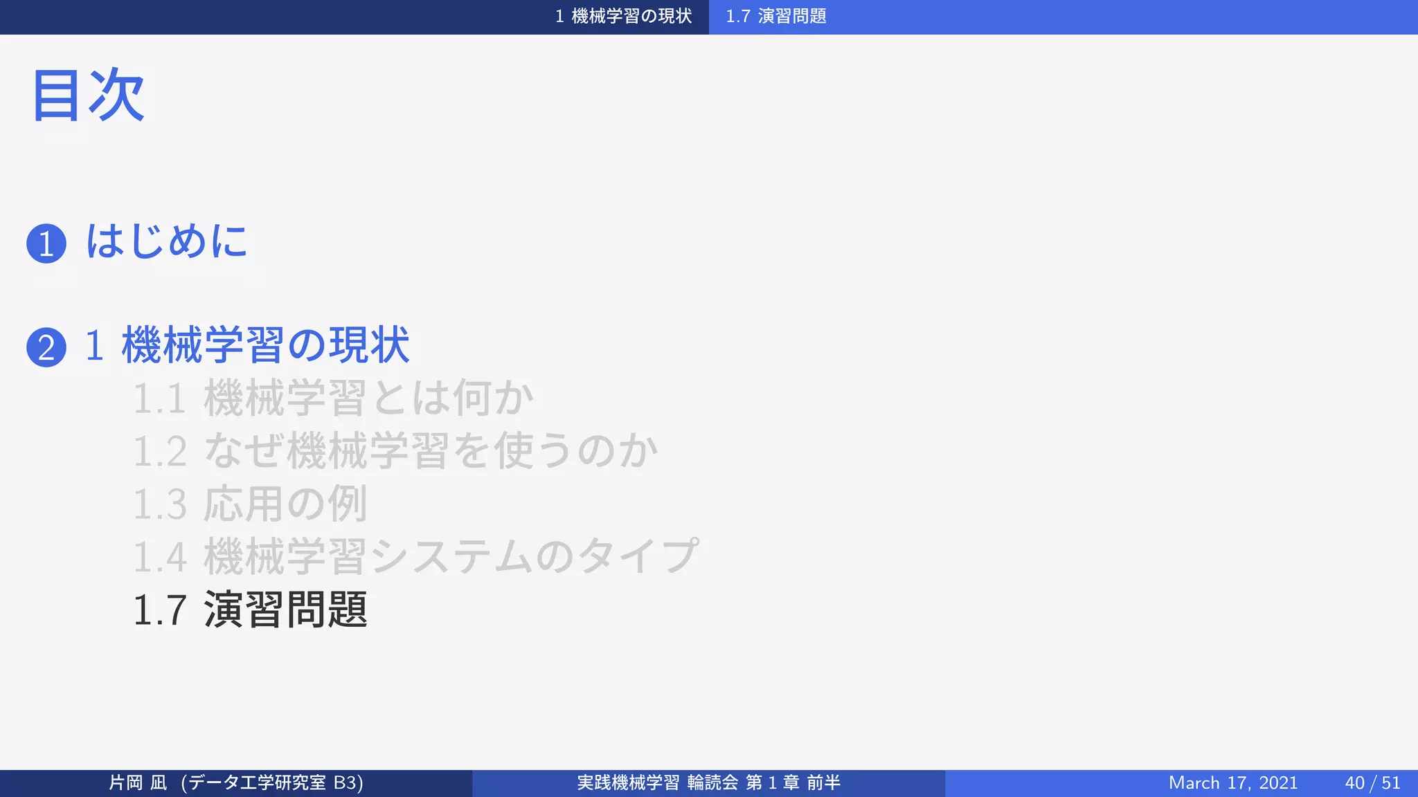 1 機械学習の現状 1.7 演習問題
目次
1 はじめに
2 1 機械学習の現状
1.1 機械学習とは何か
1.2 なぜ機械学習を使うのか
1.3 応用の例
1.4 機械学習システムのタイプ
1.7 演習問題
片岡 凪 (データ工学研究室 B3) 実践機械学習 輪読会 第 1 章 前半 March 17, 2021 40 / 51
 