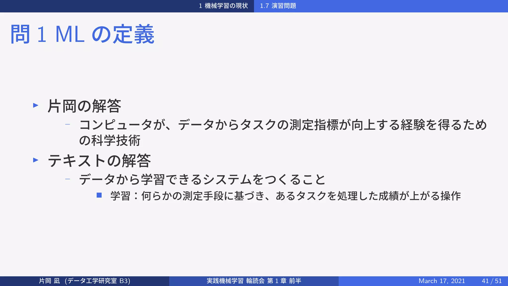 1 機械学習の現状 1.7 演習問題
問 1 ML の定義
▶
片岡の解答
−
コンピュータが、データからタスクの測定指標が向上する経験を得るため
の科学技術
▶
テキストの解答
−
データから学習できるシステムをつくること
■ 学習：何らかの測定手段に基づき、あるタスクを処理した成績が上がる操作
片岡 凪 (データ工学研究室 B3) 実践機械学習 輪読会 第 1 章 前半 March 17, 2021 41 / 51
 
