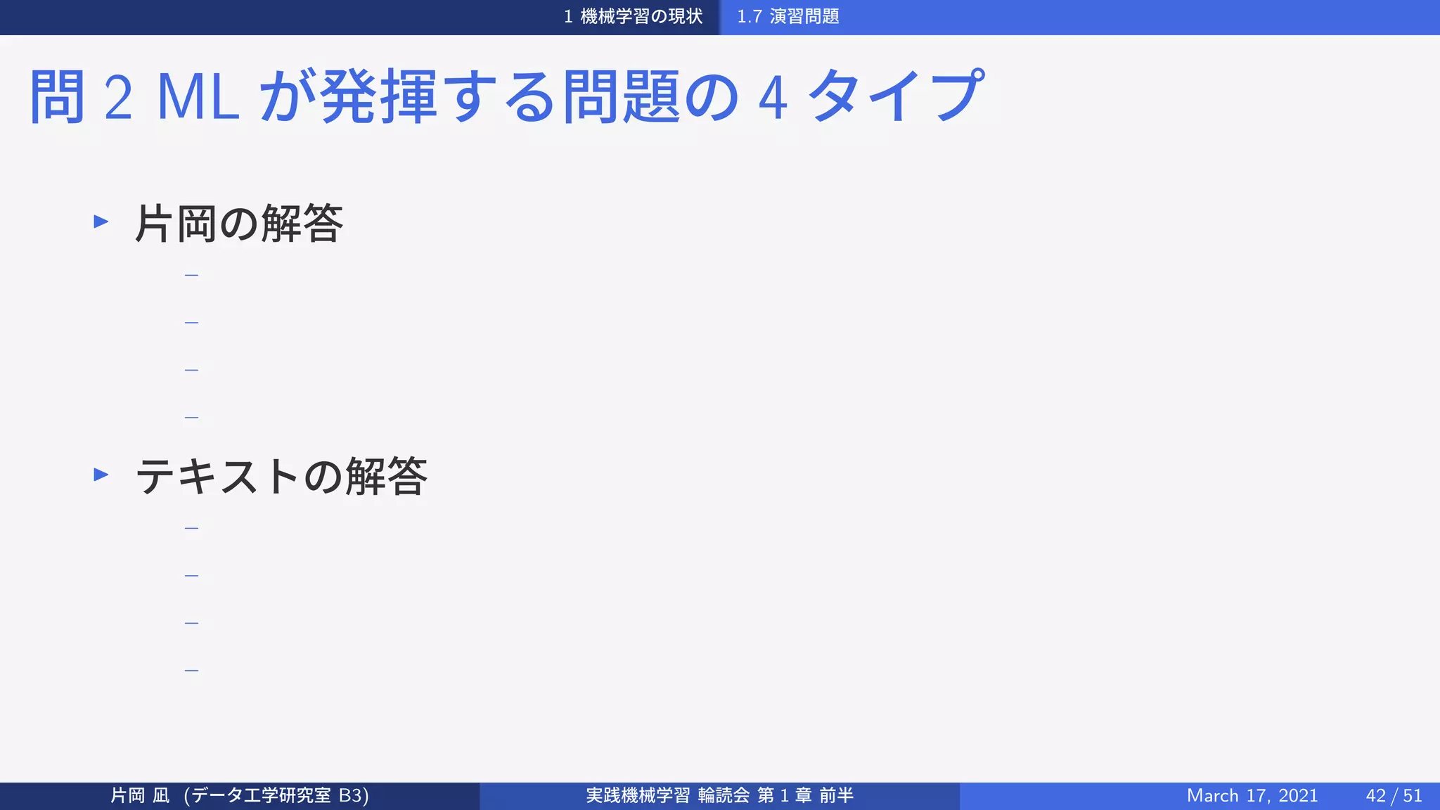 1 機械学習の現状 1.7 演習問題
問 2 ML が発揮する問題の 4 タイプ
▶
片岡の解答
−
−
−
−
▶
テキストの解答
−
−
−
−
片岡 凪 (データ工学研究室 B3) 実践機械学習 輪読会 第 1 章 前半 March 17, 2021 42 / 51
 