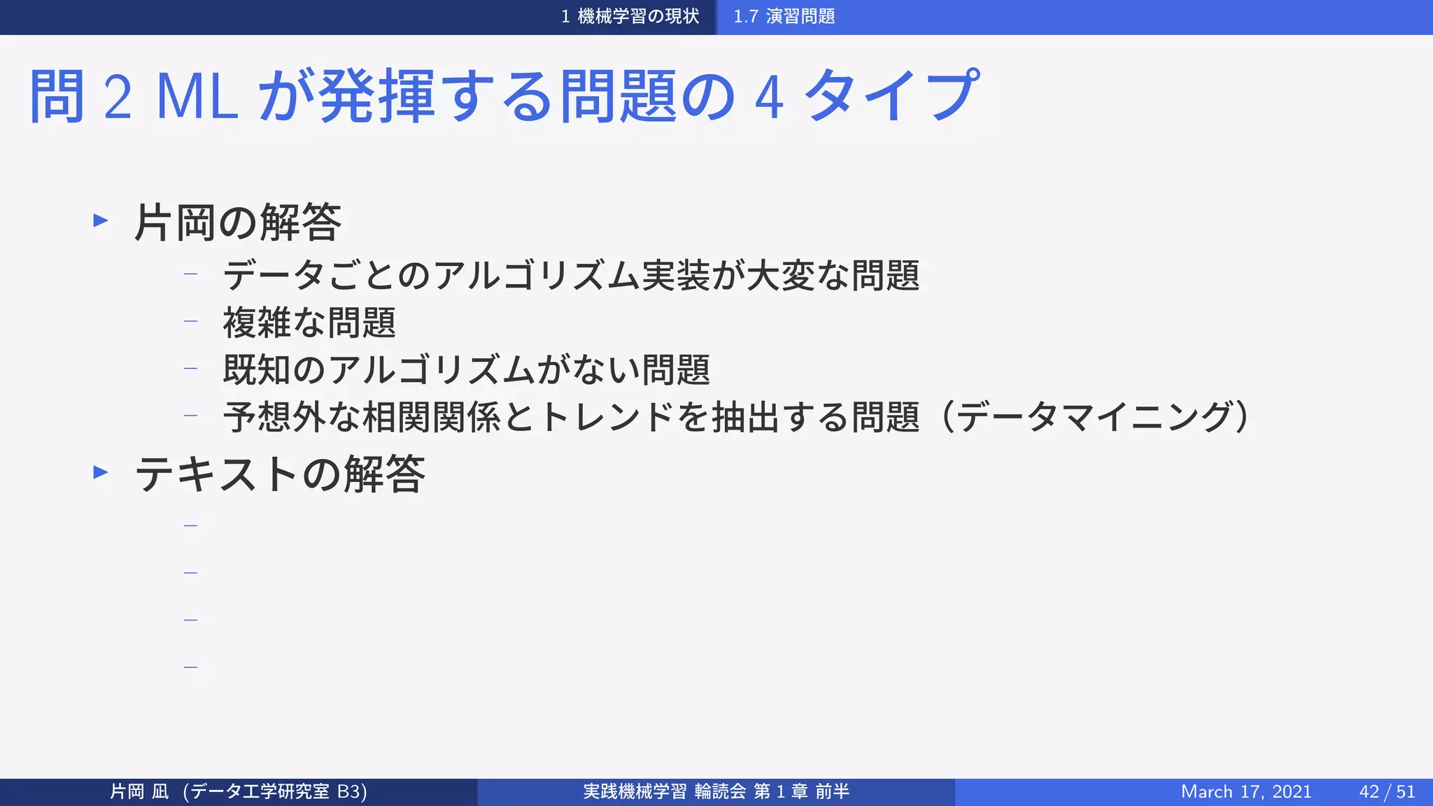 1 機械学習の現状 1.7 演習問題
問 2 ML が発揮する問題の 4 タイプ
▶
片岡の解答
− データごとのアルゴリズム実装が大変な問題
−
複雑な問題
−
既知のアルゴリズムがない問題
−
予想外な相関関係とトレンドを抽出する問題（データマイニング）
▶
テキストの解答
−
−
−
−
片岡 凪 (データ工学研究室 B3) 実践機械学習 輪読会 第 1 章 前半 March 17, 2021 42 / 51
 
