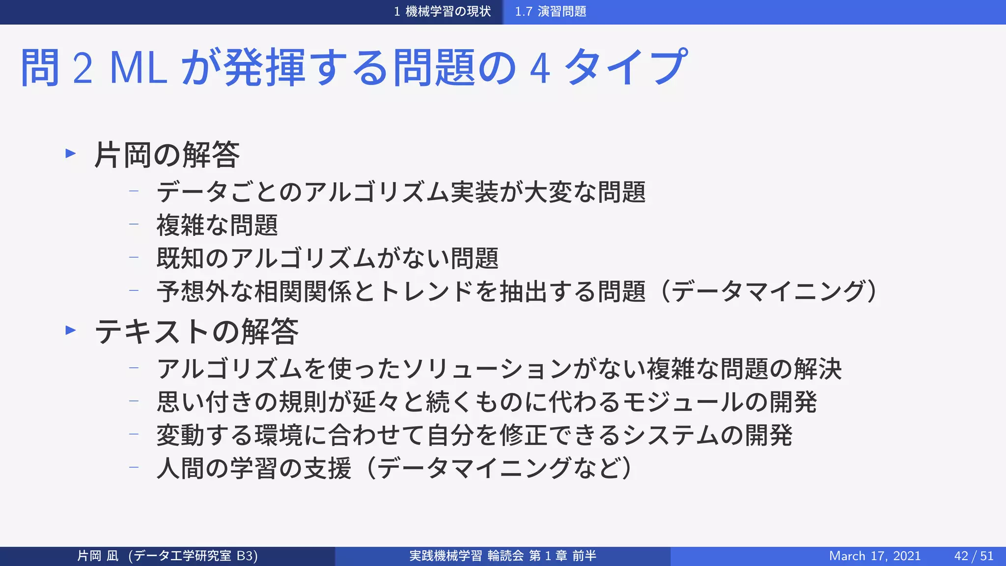1 機械学習の現状 1.7 演習問題
問 2 ML が発揮する問題の 4 タイプ
▶
片岡の解答
−
データごとのアルゴリズム実装が大変な問題
−
複雑な問題
−
既知のアルゴリズムがない問題
−
予想外な相関関係とトレンドを抽出する問題（データマイニング）
▶
テキストの解答
− アルゴリズムを使ったソリューションがない複雑な問題の解決
−
思い付きの規則が延々と続くものに代わるモジュールの開発
−
変動する環境に合わせて自分を修正できるシステムの開発
−
人間の学習の支援（データマイニングなど）
片岡 凪 (データ工学研究室 B3) 実践機械学習 輪読会 第 1 章 前半 March 17, 2021 42 / 51
 