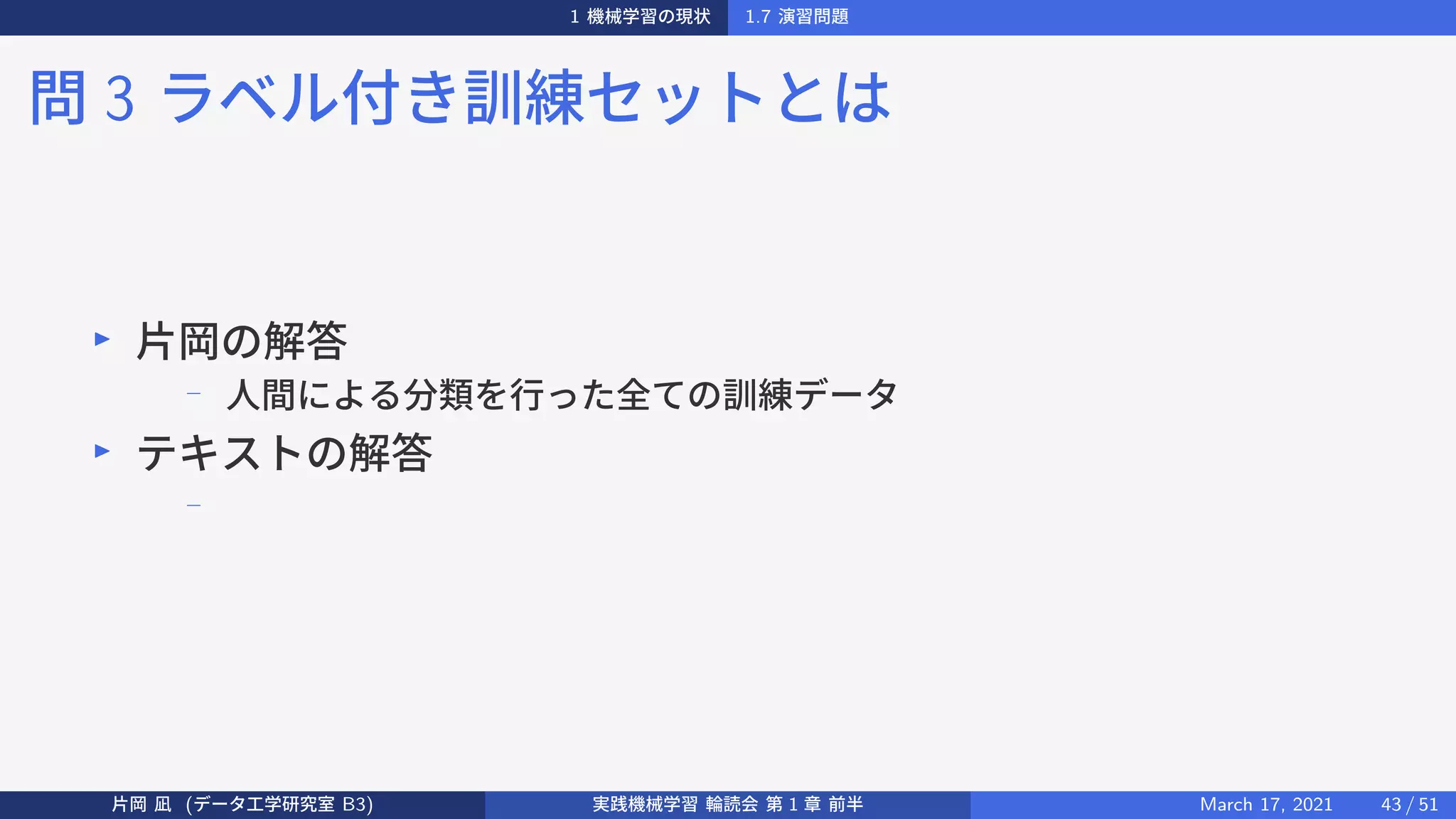 1 機械学習の現状 1.7 演習問題
問 3 ラベル付き訓練セットとは
▶
片岡の解答
−
人間による分類を行った全ての訓練データ
▶
テキストの解答
−
片岡 凪 (データ工学研究室 B3) 実践機械学習 輪読会 第 1 章 前半 March 17, 2021 43 / 51
 