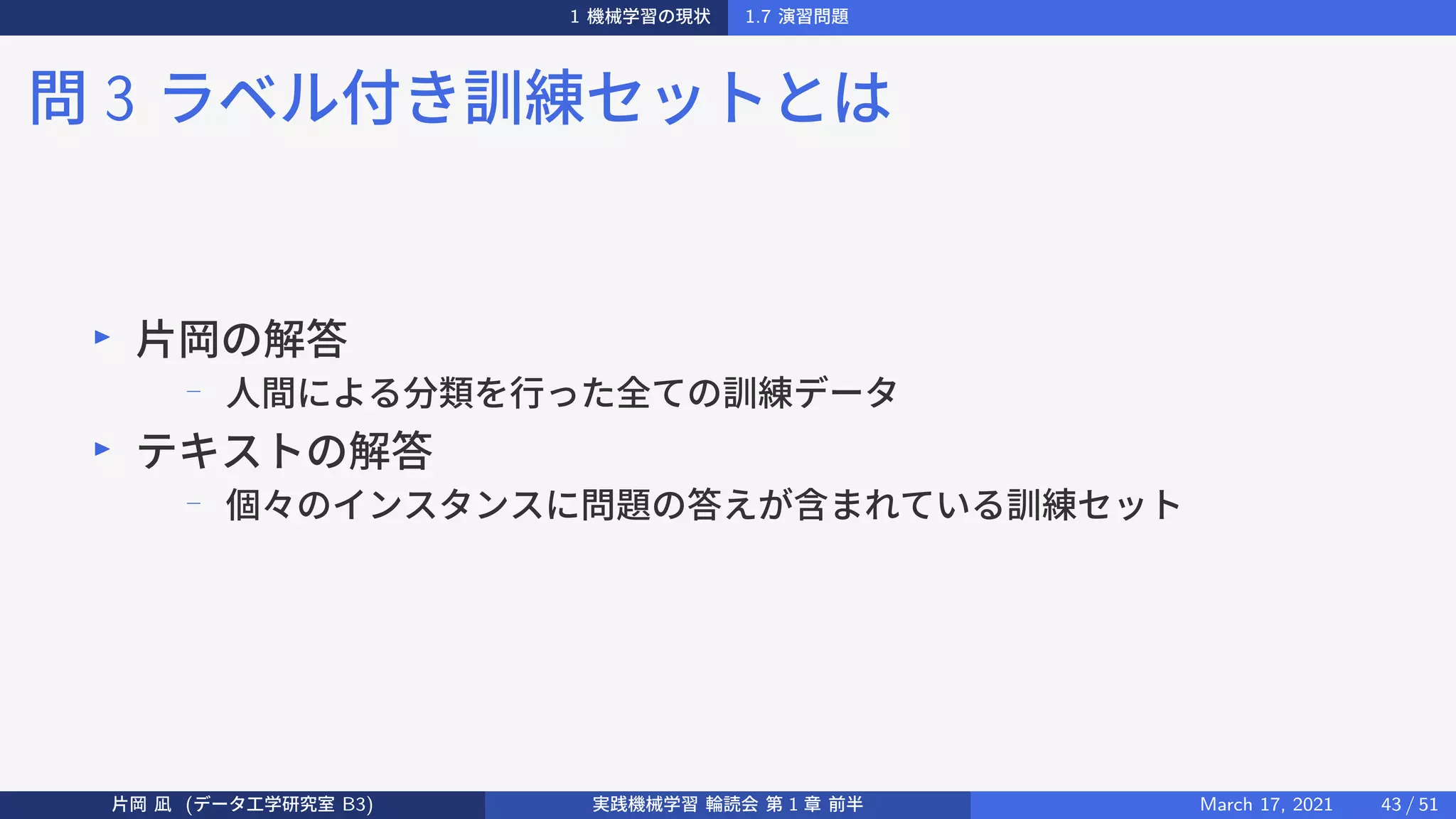 1 機械学習の現状 1.7 演習問題
問 3 ラベル付き訓練セットとは
▶
片岡の解答
−
人間による分類を行った全ての訓練データ
▶
テキストの解答
−
個々のインスタンスに問題の答えが含まれている訓練セット
片岡 凪 (データ工学研究室 B3) 実践機械学習 輪読会 第 1 章 前半 March 17, 2021 43 / 51
 