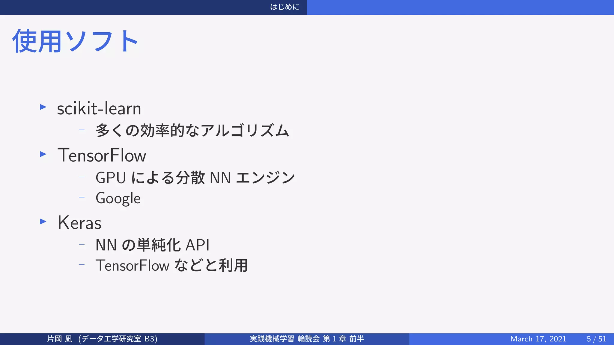 はじめに
使用ソフト
▶
scikit-learn
−
多くの効率的なアルゴリズム
▶
TensorFlow
−
GPU による分散 NN エンジン
−
Google
▶
Keras
−
NN の単純化 API
−
TensorFlow などと利用
片岡 凪 (データ工学研究室 B3) 実践機械学習 輪読会 第 1 章 前半 March 17, 2021 5 / 51
 