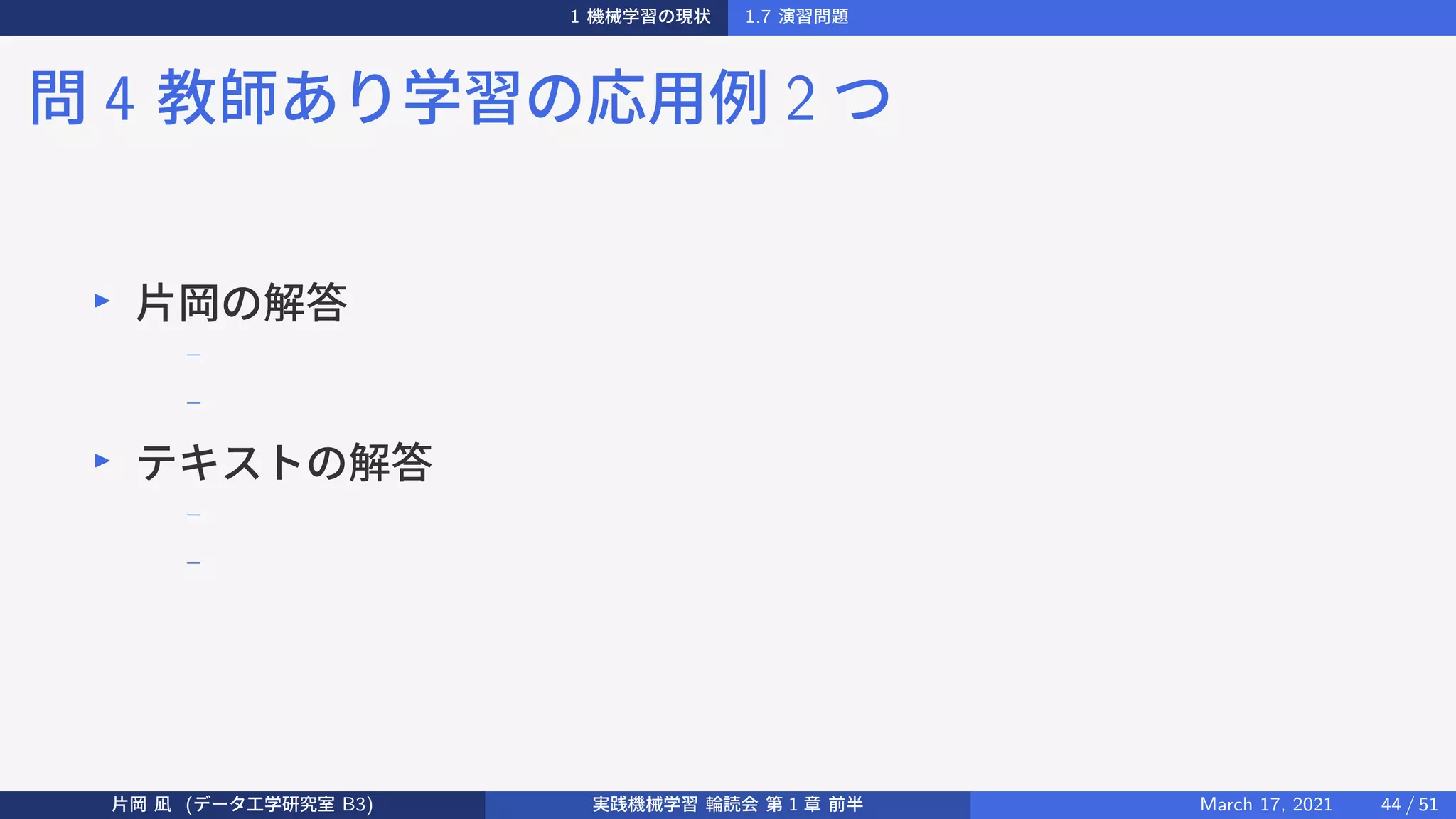 1 機械学習の現状 1.7 演習問題
問 4 教師あり学習の応用例 2 つ
▶
片岡の解答
−
−
▶
テキストの解答
−
−
片岡 凪 (データ工学研究室 B3) 実践機械学習 輪読会 第 1 章 前半 March 17, 2021 44 / 51
 
