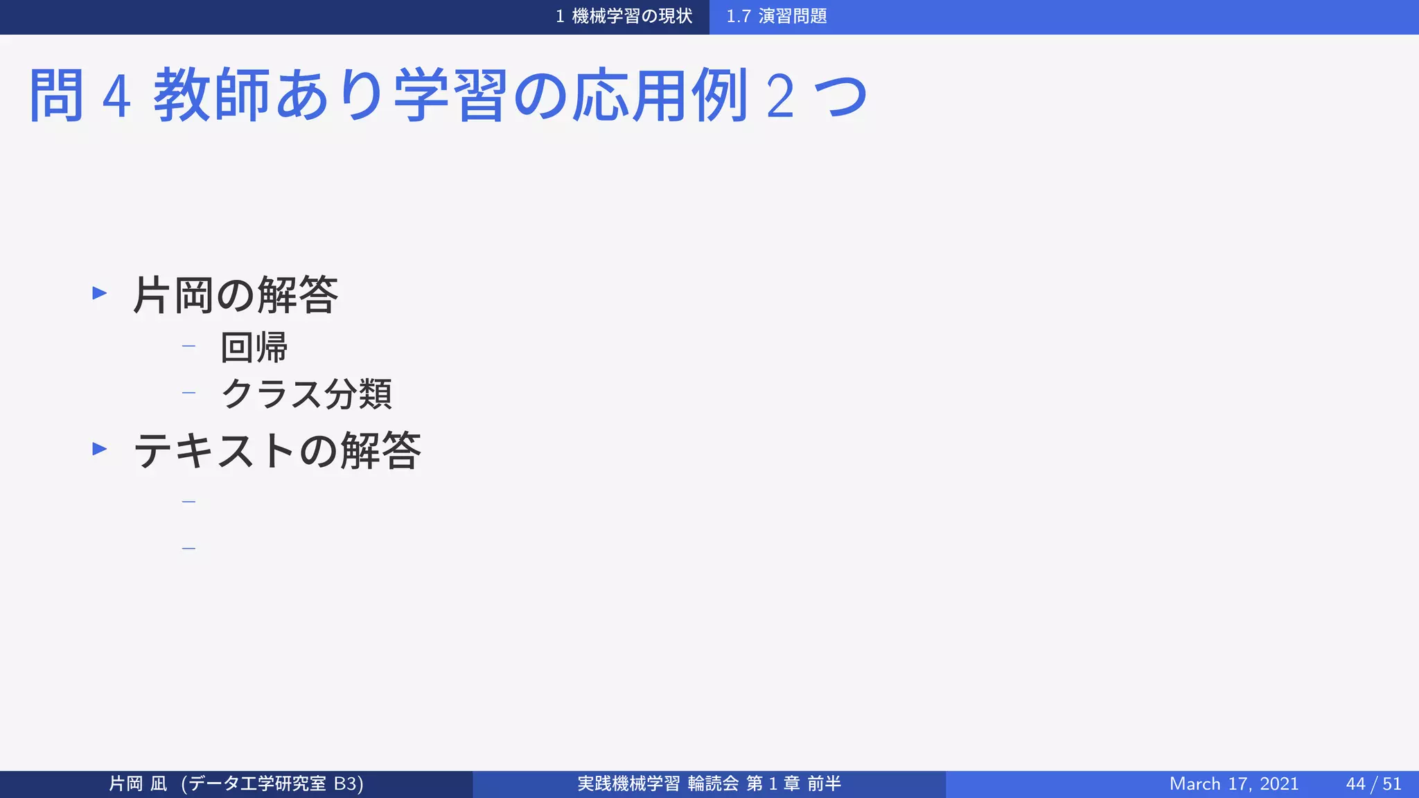 1 機械学習の現状 1.7 演習問題
問 4 教師あり学習の応用例 2 つ
▶
片岡の解答
−
回帰
−
クラス分類
▶
テキストの解答
−
−
片岡 凪 (データ工学研究室 B3) 実践機械学習 輪読会 第 1 章 前半 March 17, 2021 44 / 51
 