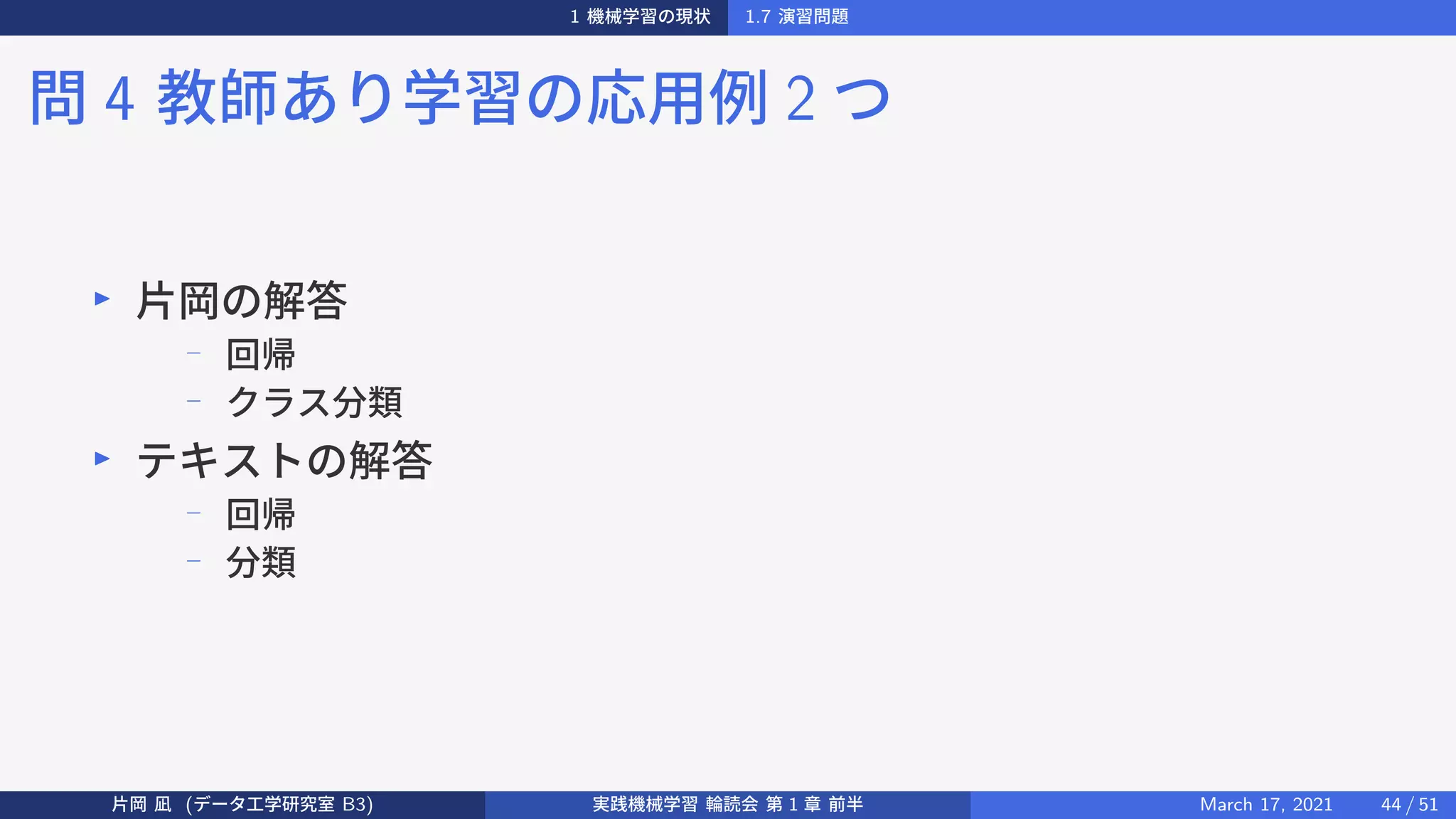 1 機械学習の現状 1.7 演習問題
問 4 教師あり学習の応用例 2 つ
▶
片岡の解答
−
回帰
− クラス分類
▶
テキストの解答
−
回帰
−
分類
片岡 凪 (データ工学研究室 B3) 実践機械学習 輪読会 第 1 章 前半 March 17, 2021 44 / 51
 