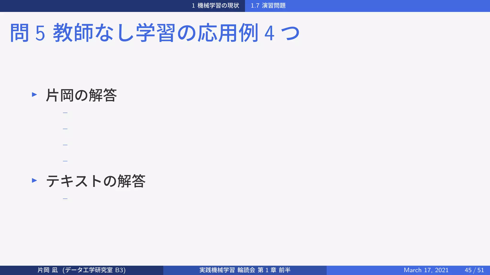 1 機械学習の現状 1.7 演習問題
問 5 教師なし学習の応用例 4 つ
▶
片岡の解答
−
−
−
−
▶
テキストの解答
−
片岡 凪 (データ工学研究室 B3) 実践機械学習 輪読会 第 1 章 前半 March 17, 2021 45 / 51
 