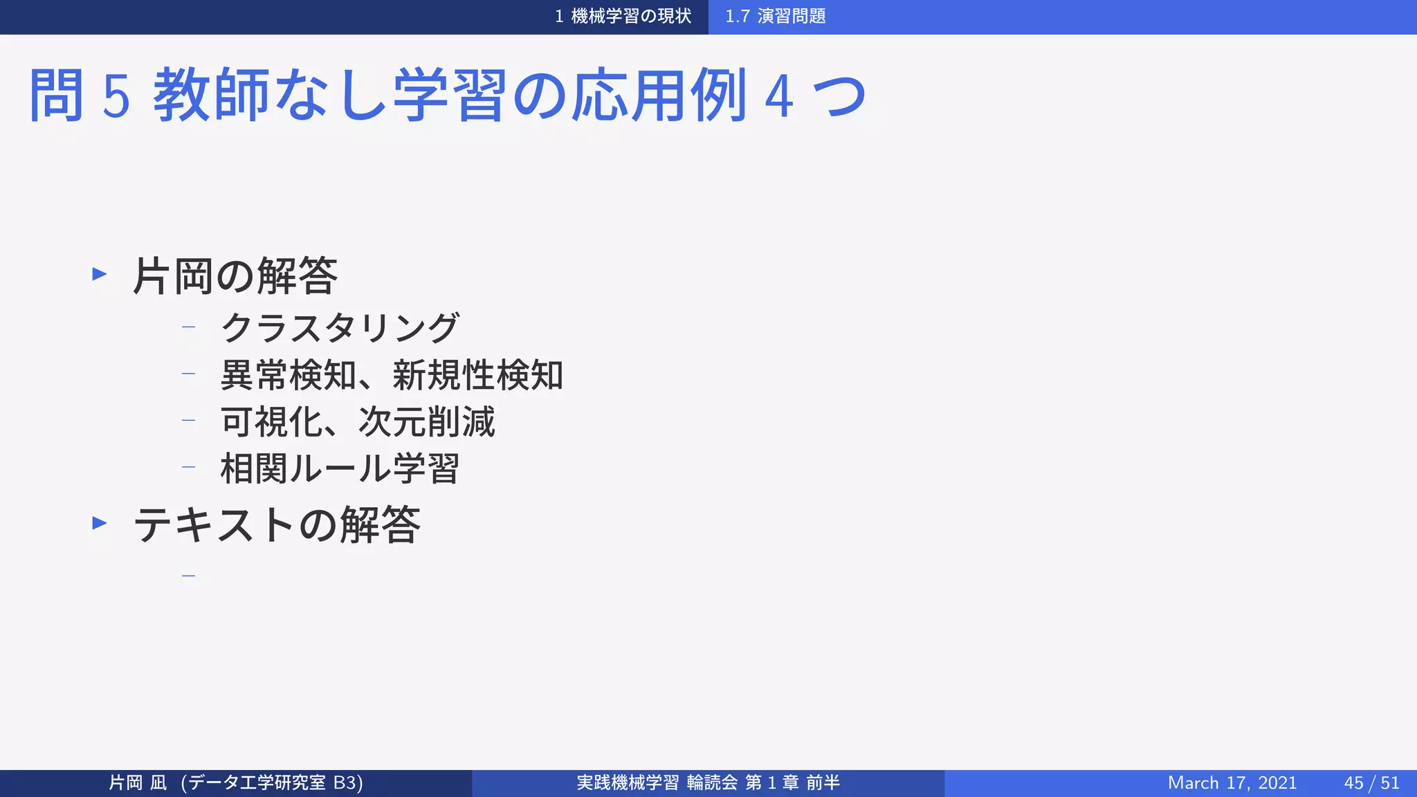 1 機械学習の現状 1.7 演習問題
問 5 教師なし学習の応用例 4 つ
▶
片岡の解答
−
クラスタリング
−
異常検知、新規性検知
−
可視化、次元削減
−
相関ルール学習
▶
テキストの解答
−
片岡 凪 (データ工学研究室 B3) 実践機械学習 輪読会 第 1 章 前半 March 17, 2021 45 / 51
 