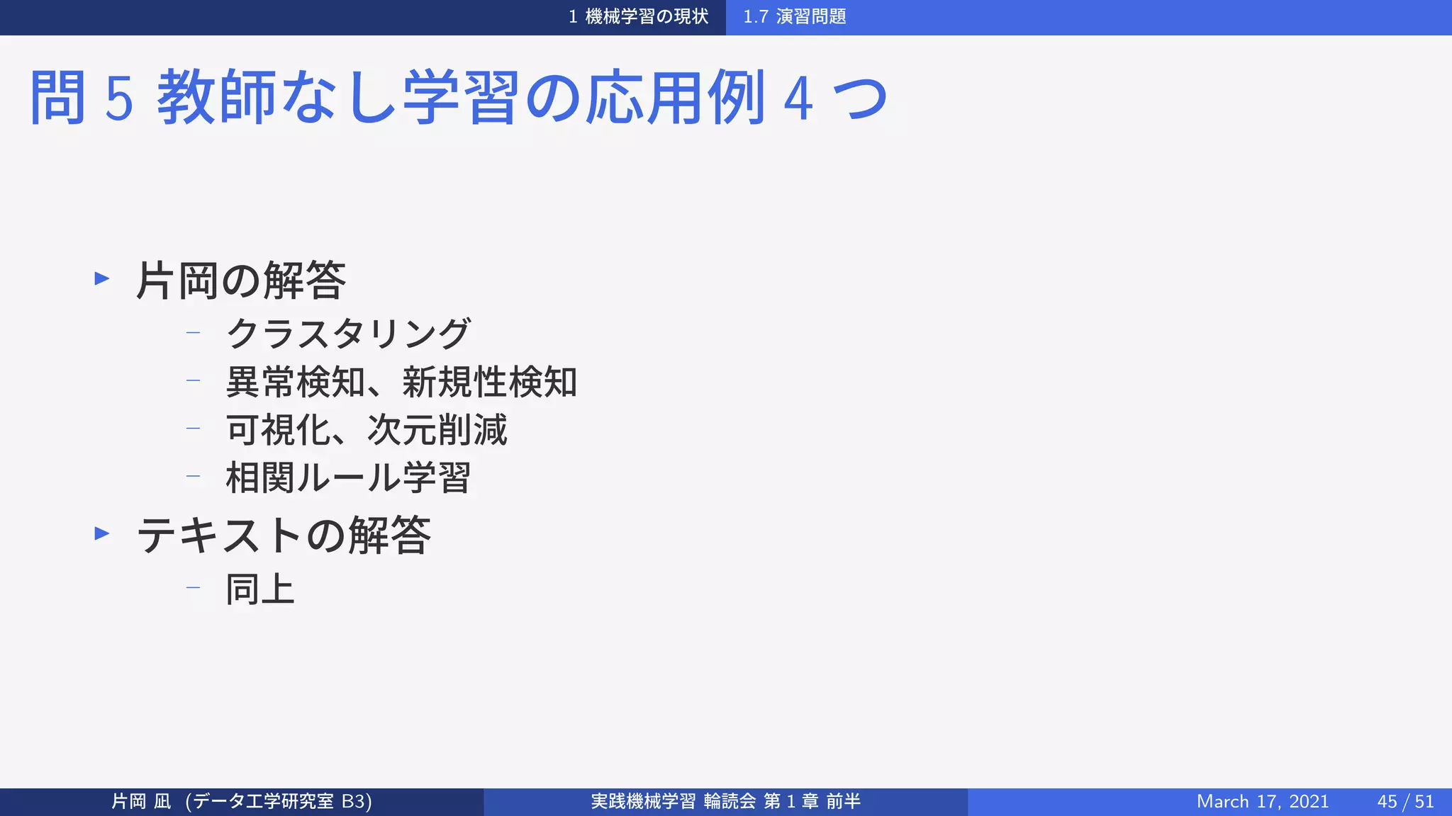 1 機械学習の現状 1.7 演習問題
問 5 教師なし学習の応用例 4 つ
▶
片岡の解答
−
クラスタリング
−
異常検知、新規性検知
−
可視化、次元削減
−
相関ルール学習
▶
テキストの解答
−
同上
片岡 凪 (データ工学研究室 B3) 実践機械学習 輪読会 第 1 章 前半 March 17, 2021 45 / 51
 