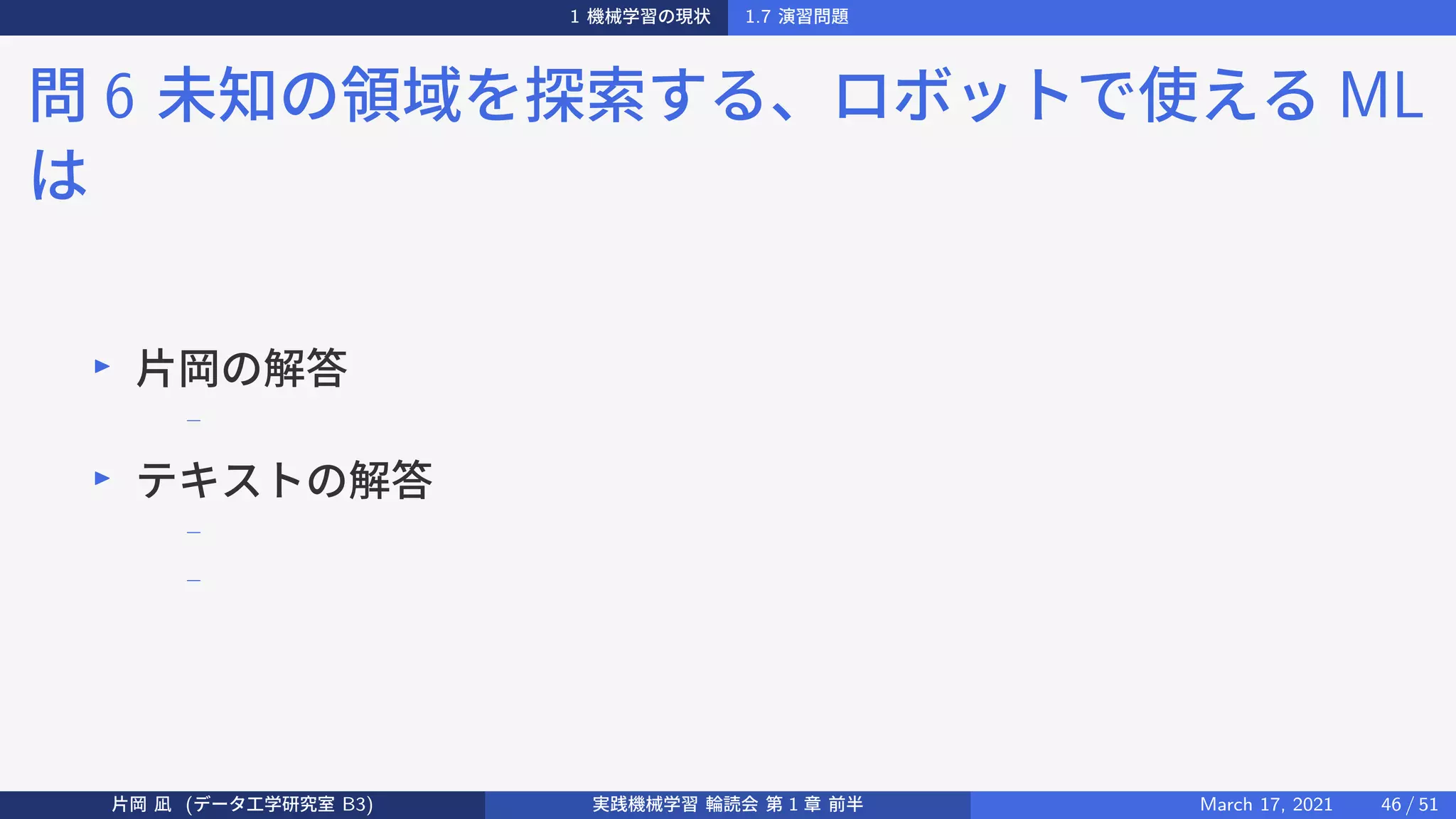1 機械学習の現状 1.7 演習問題
問 6 未知の領域を探索する、ロボットで使える ML
は
▶
片岡の解答
−
▶
テキストの解答
−
−
片岡 凪 (データ工学研究室 B3) 実践機械学習 輪読会 第 1 章 前半 March 17, 2021 46 / 51
 