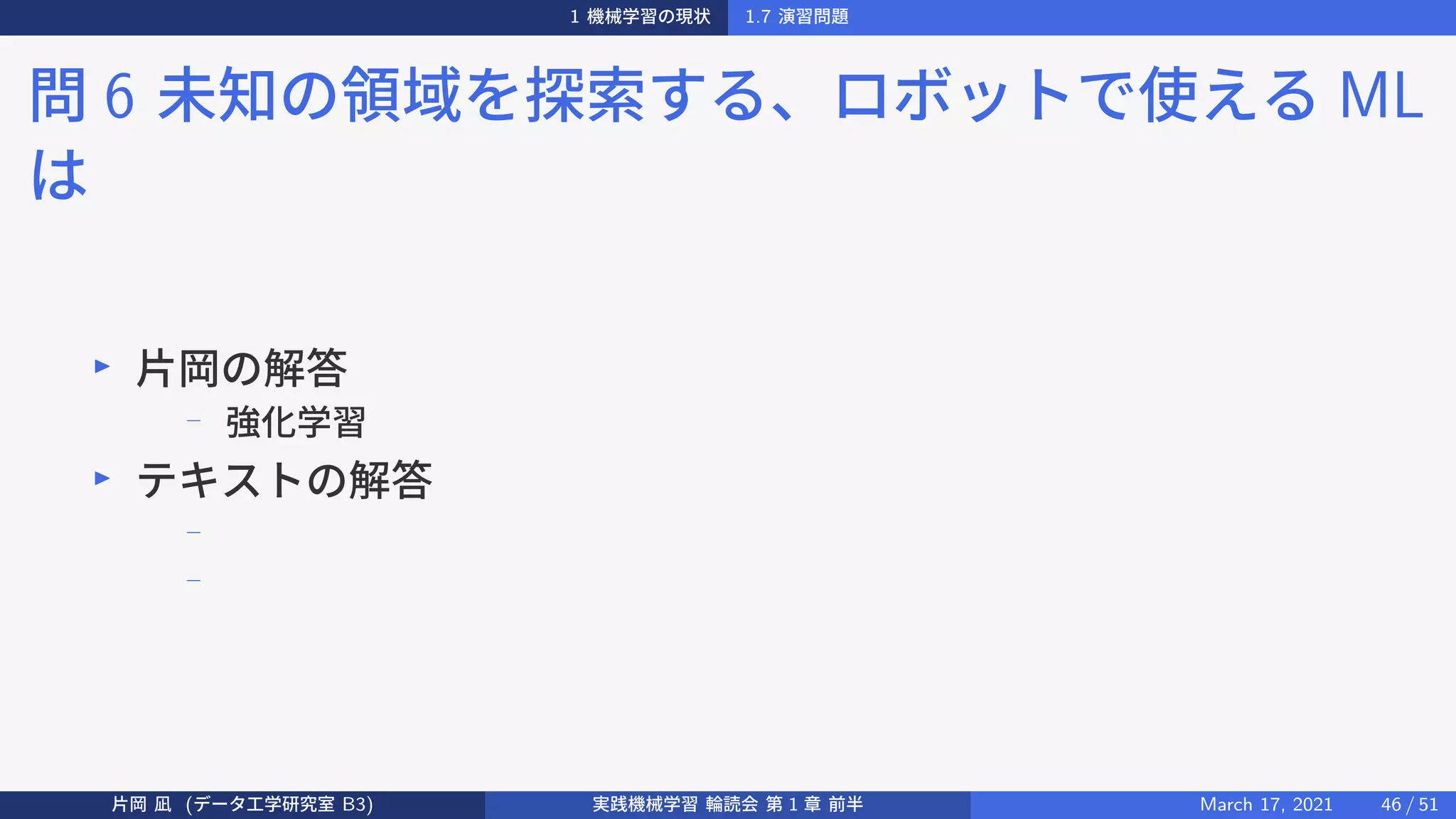 1 機械学習の現状 1.7 演習問題
問 6 未知の領域を探索する、ロボットで使える ML
は
▶
片岡の解答
−
強化学習
▶
テキストの解答
−
−
片岡 凪 (データ工学研究室 B3) 実践機械学習 輪読会 第 1 章 前半 March 17, 2021 46 / 51
 