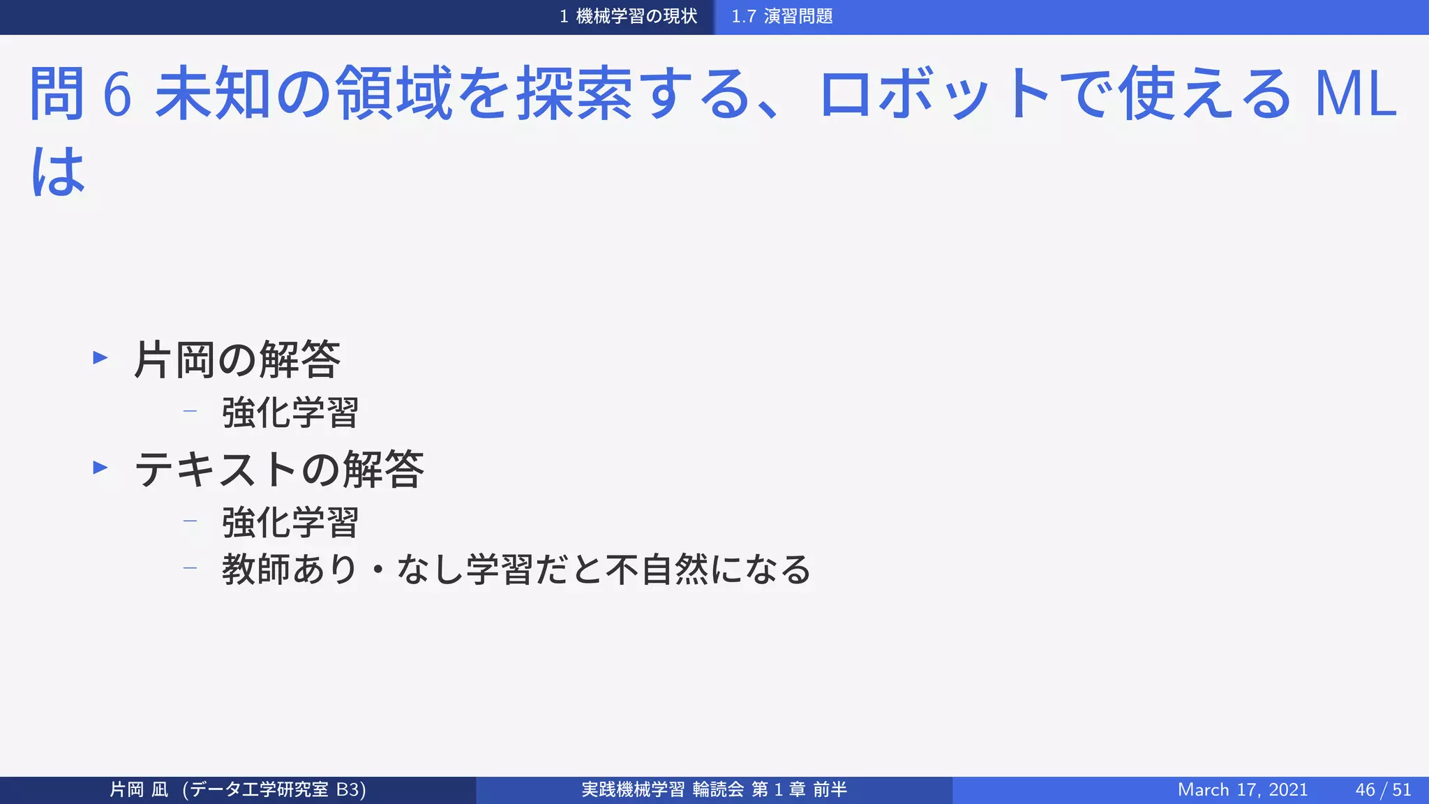 1 機械学習の現状 1.7 演習問題
問 6 未知の領域を探索する、ロボットで使える ML
は
▶
片岡の解答
− 強化学習
▶
テキストの解答
−
強化学習
−
教師あり・なし学習だと不自然になる
片岡 凪 (データ工学研究室 B3) 実践機械学習 輪読会 第 1 章 前半 March 17, 2021 46 / 51
 