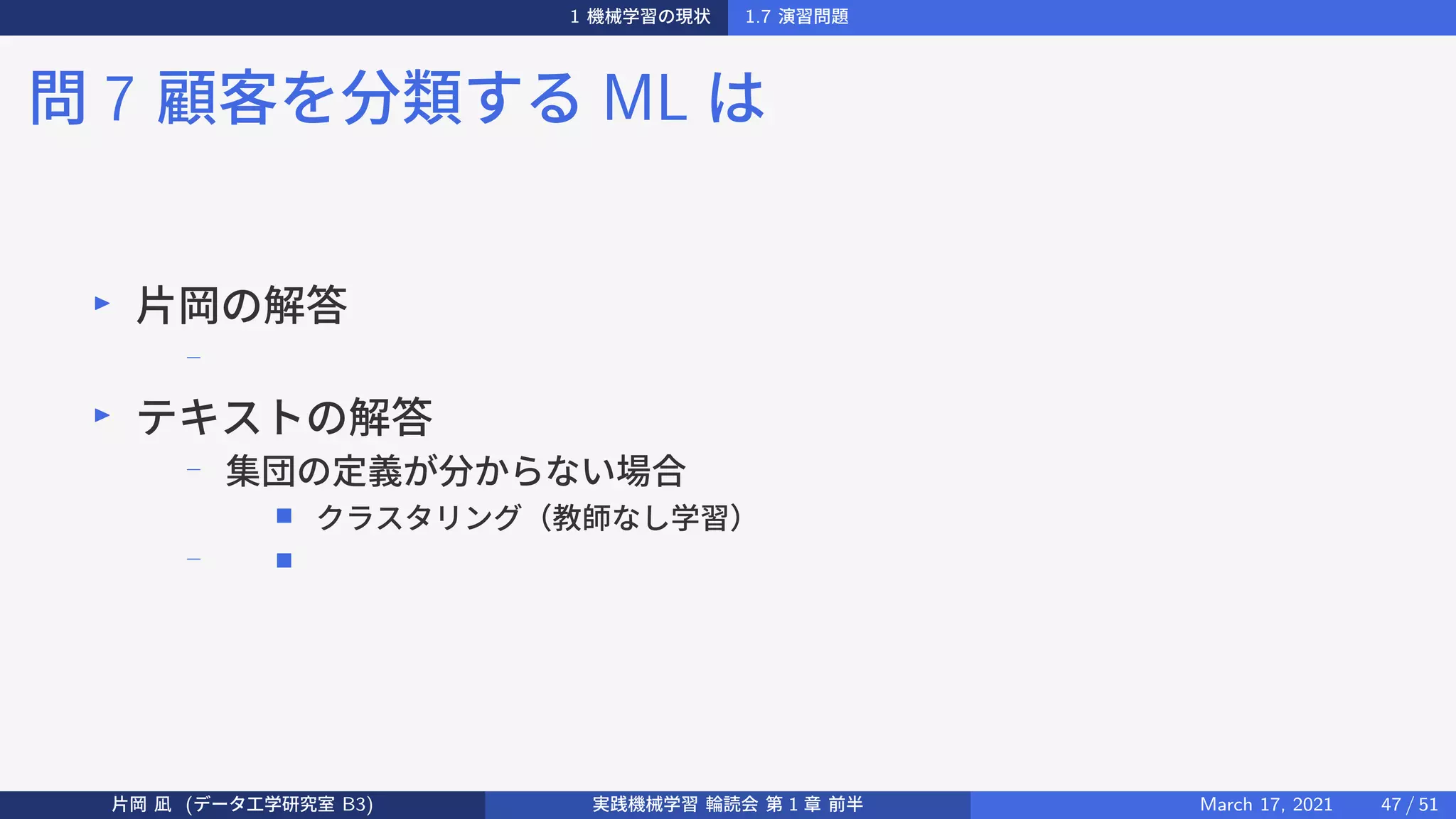 1 機械学習の現状 1.7 演習問題
問 7 顧客を分類する ML は
▶
片岡の解答
−
▶
テキストの解答
−
集団の定義が分からない場合
■ クラスタリング（教師なし学習）
− ■
片岡 凪 (データ工学研究室 B3) 実践機械学習 輪読会 第 1 章 前半 March 17, 2021 47 / 51
 