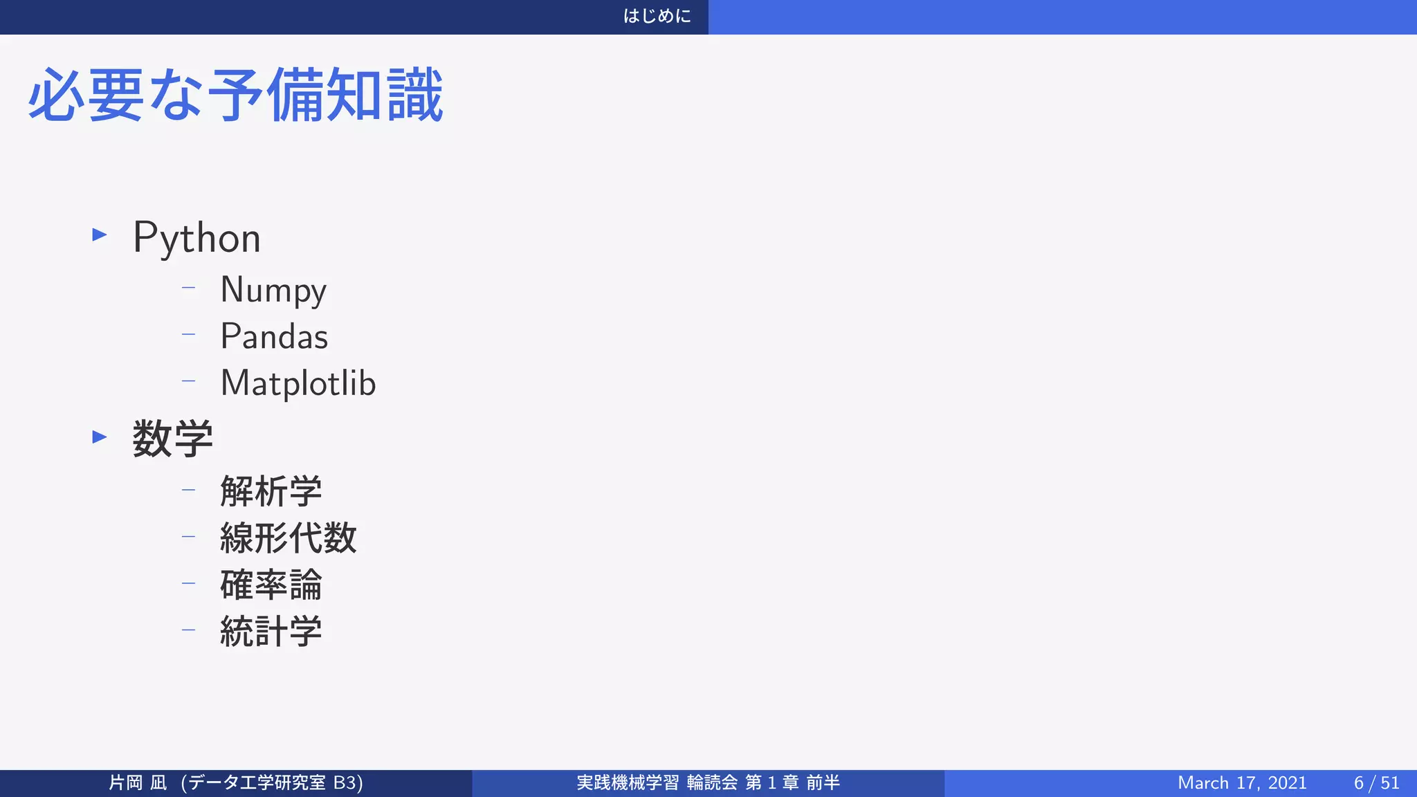 はじめに
必要な予備知識
▶
Python
−
Numpy
−
Pandas
−
Matplotlib
▶
数学
−
解析学
−
線形代数
−
確率論
−
統計学
片岡 凪 (データ工学研究室 B3) 実践機械学習 輪読会 第 1 章 前半 March 17, 2021 6 / 51
 