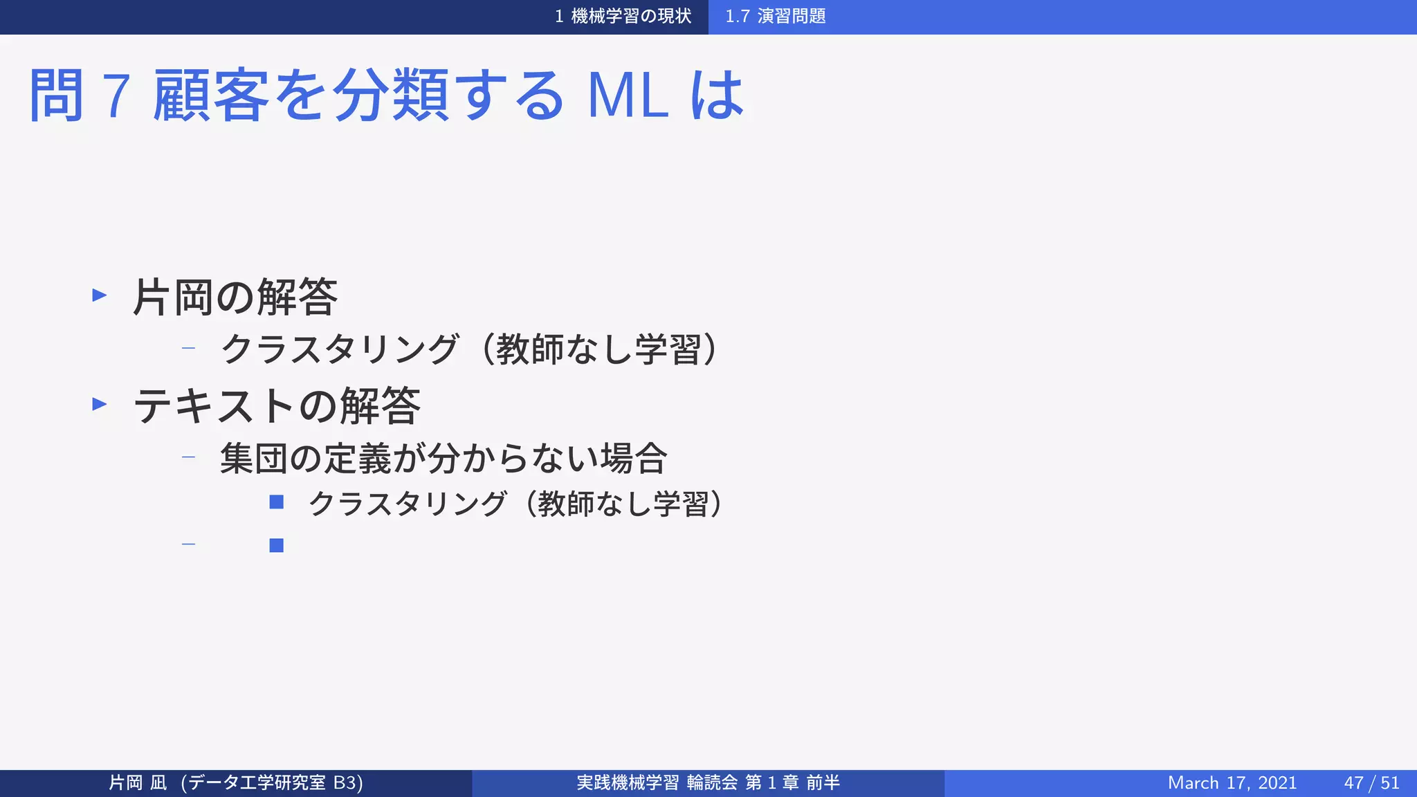 1 機械学習の現状 1.7 演習問題
問 7 顧客を分類する ML は
▶
片岡の解答
−
クラスタリング（教師なし学習）
▶
テキストの解答
−
集団の定義が分からない場合
■ クラスタリング（教師なし学習）
− ■
片岡 凪 (データ工学研究室 B3) 実践機械学習 輪読会 第 1 章 前半 March 17, 2021 47 / 51
 