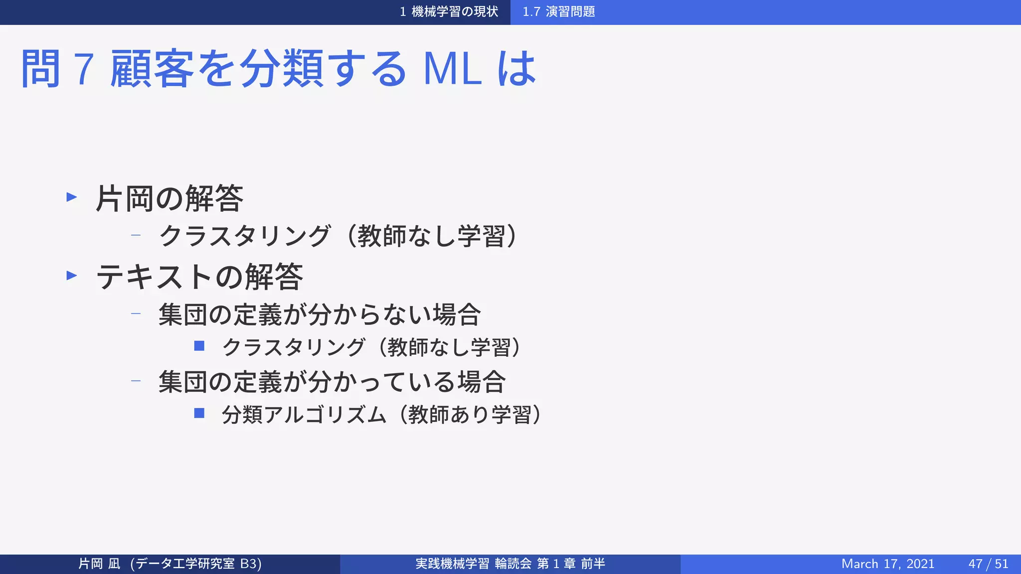 1 機械学習の現状 1.7 演習問題
問 7 顧客を分類する ML は
▶
片岡の解答
−
クラスタリング（教師なし学習）
▶
テキストの解答
−
集団の定義が分からない場合
■ クラスタリング（教師なし学習）
−
集団の定義が分かっている場合
■ 分類アルゴリズム（教師あり学習）
片岡 凪 (データ工学研究室 B3) 実践機械学習 輪読会 第 1 章 前半 March 17, 2021 47 / 51
 