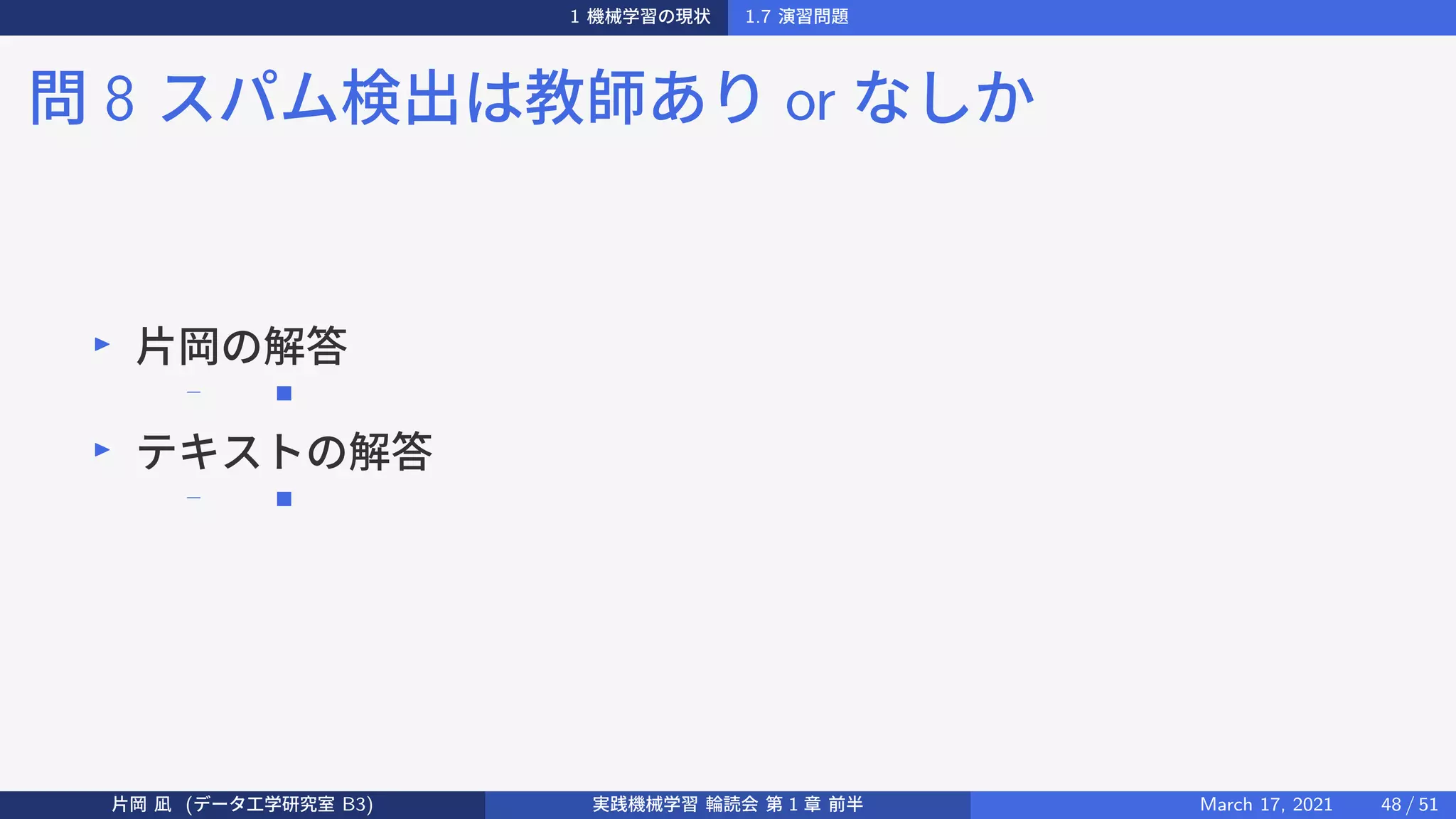 1 機械学習の現状 1.7 演習問題
問 8 スパム検出は教師あり or なしか
▶
片岡の解答
− ■
▶
テキストの解答
− ■
片岡 凪 (データ工学研究室 B3) 実践機械学習 輪読会 第 1 章 前半 March 17, 2021 48 / 51
 