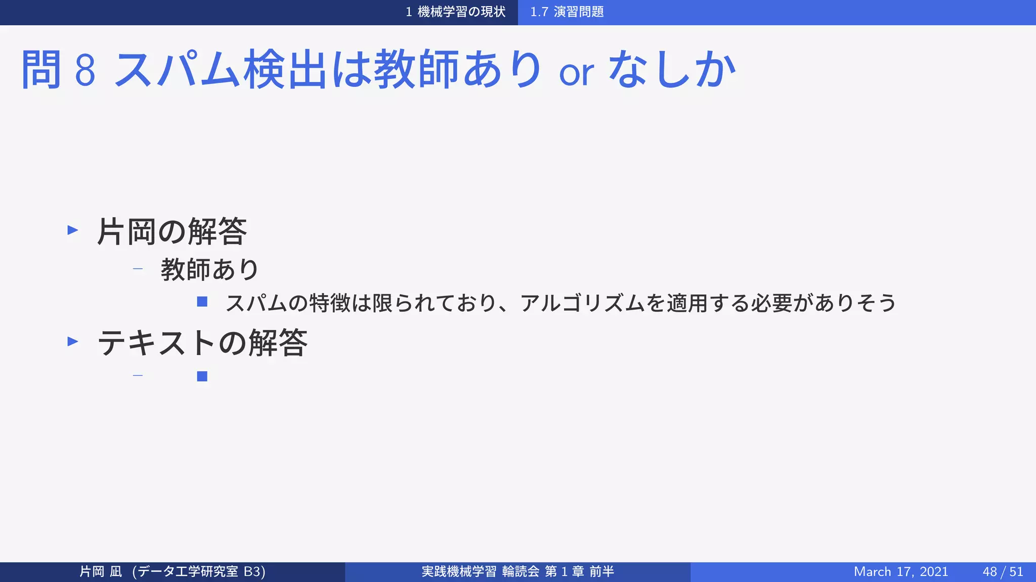 1 機械学習の現状 1.7 演習問題
問 8 スパム検出は教師あり or なしか
▶
片岡の解答
−
教師あり
■ スパムの特徴は限られており、アルゴリズムを適用する必要がありそう
▶
テキストの解答
− ■
片岡 凪 (データ工学研究室 B3) 実践機械学習 輪読会 第 1 章 前半 March 17, 2021 48 / 51
 