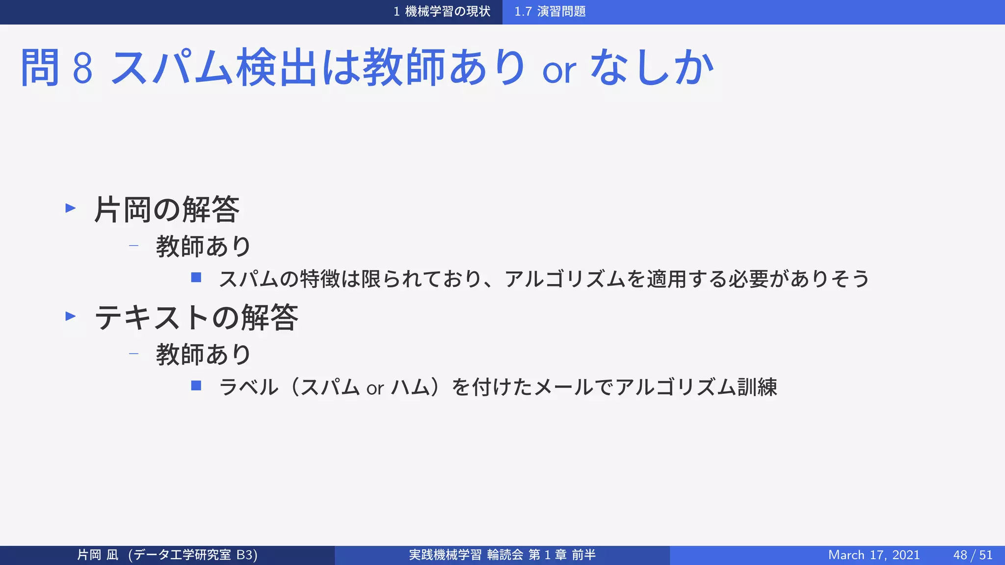 1 機械学習の現状 1.7 演習問題
問 8 スパム検出は教師あり or なしか
▶
片岡の解答
−
教師あり
■ スパムの特徴は限られており、アルゴリズムを適用する必要がありそう
▶
テキストの解答
−
教師あり
■ ラベル（スパム or ハム）を付けたメールでアルゴリズム訓練
片岡 凪 (データ工学研究室 B3) 実践機械学習 輪読会 第 1 章 前半 March 17, 2021 48 / 51
 