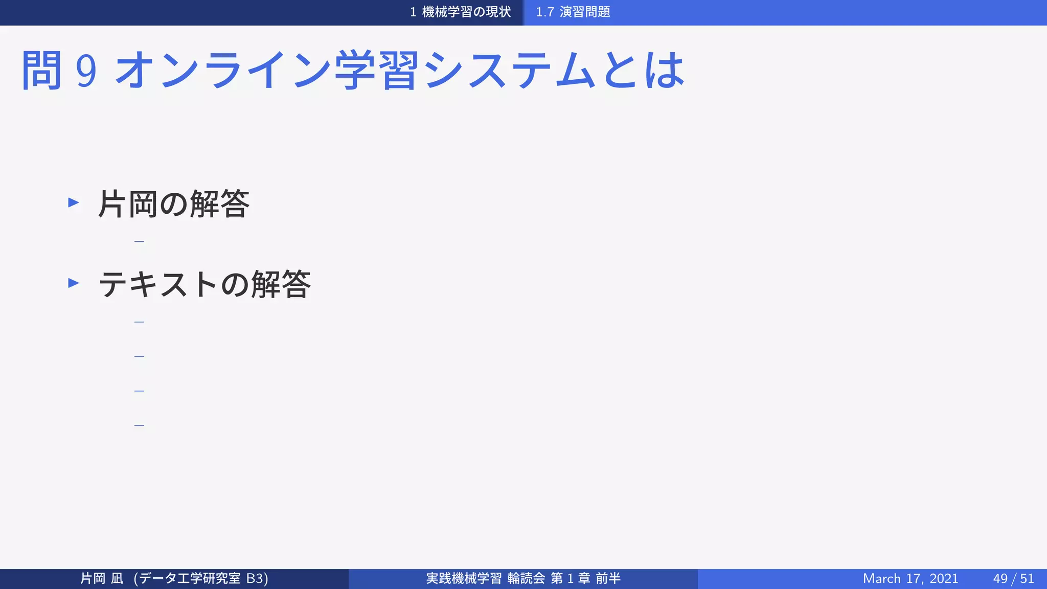1 機械学習の現状 1.7 演習問題
問 9 オンライン学習システムとは
▶
片岡の解答
−
▶
テキストの解答
−
−
−
−
片岡 凪 (データ工学研究室 B3) 実践機械学習 輪読会 第 1 章 前半 March 17, 2021 49 / 51
 