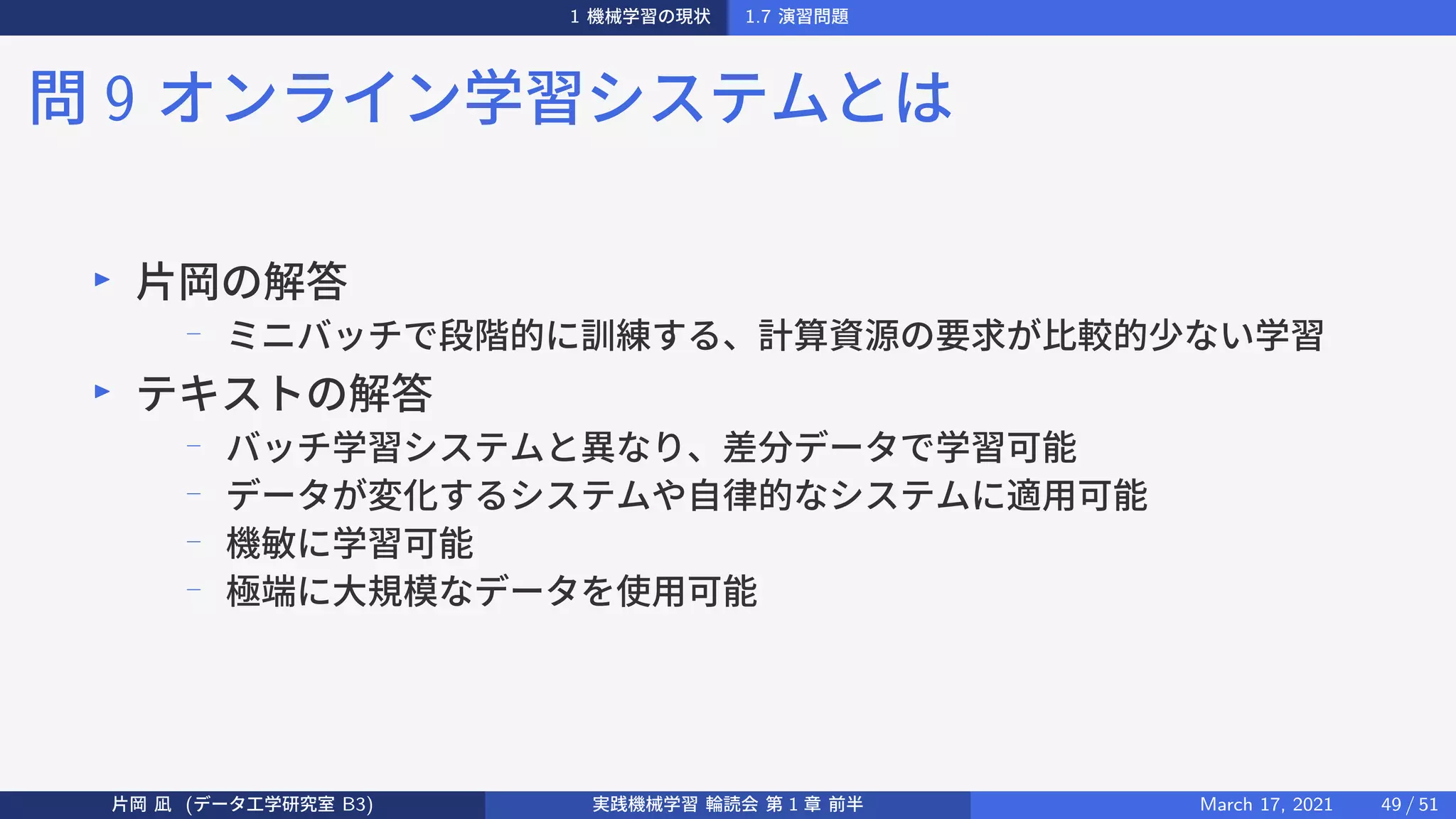 1 機械学習の現状 1.7 演習問題
問 9 オンライン学習システムとは
▶
片岡の解答
−
ミニバッチで段階的に訓練する、計算資源の要求が比較的少ない学習
▶
テキストの解答
−
バッチ学習システムと異なり、差分データで学習可能
−
データが変化するシステムや自律的なシステムに適用可能
−
機敏に学習可能
−
極端に大規模なデータを使用可能
片岡 凪 (データ工学研究室 B3) 実践機械学習 輪読会 第 1 章 前半 March 17, 2021 49 / 51
 