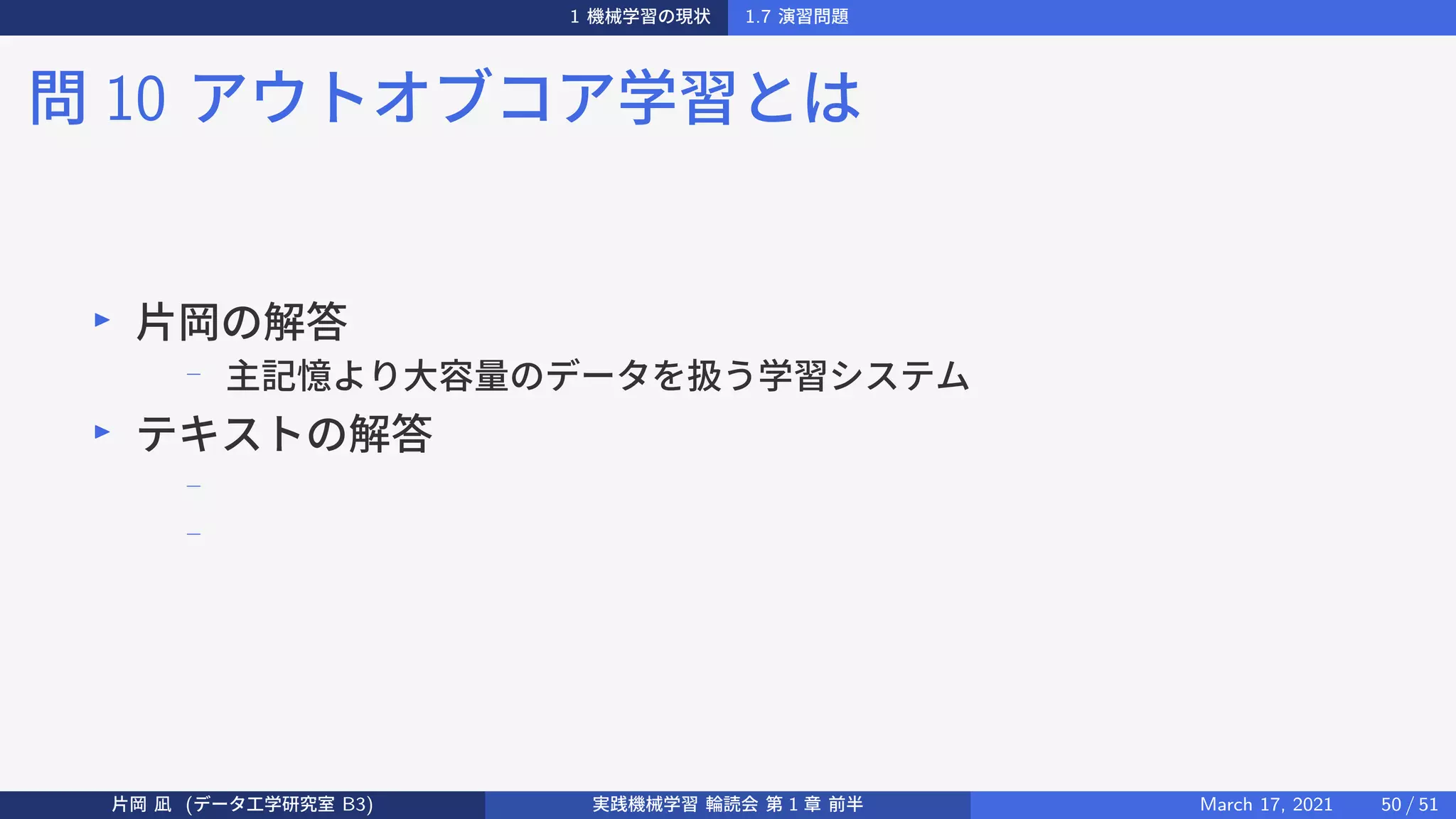 1 機械学習の現状 1.7 演習問題
問 10 アウトオブコア学習とは
▶
片岡の解答
−
主記憶より大容量のデータを扱う学習システム
▶
テキストの解答
−
−
片岡 凪 (データ工学研究室 B3) 実践機械学習 輪読会 第 1 章 前半 March 17, 2021 50 / 51
 
