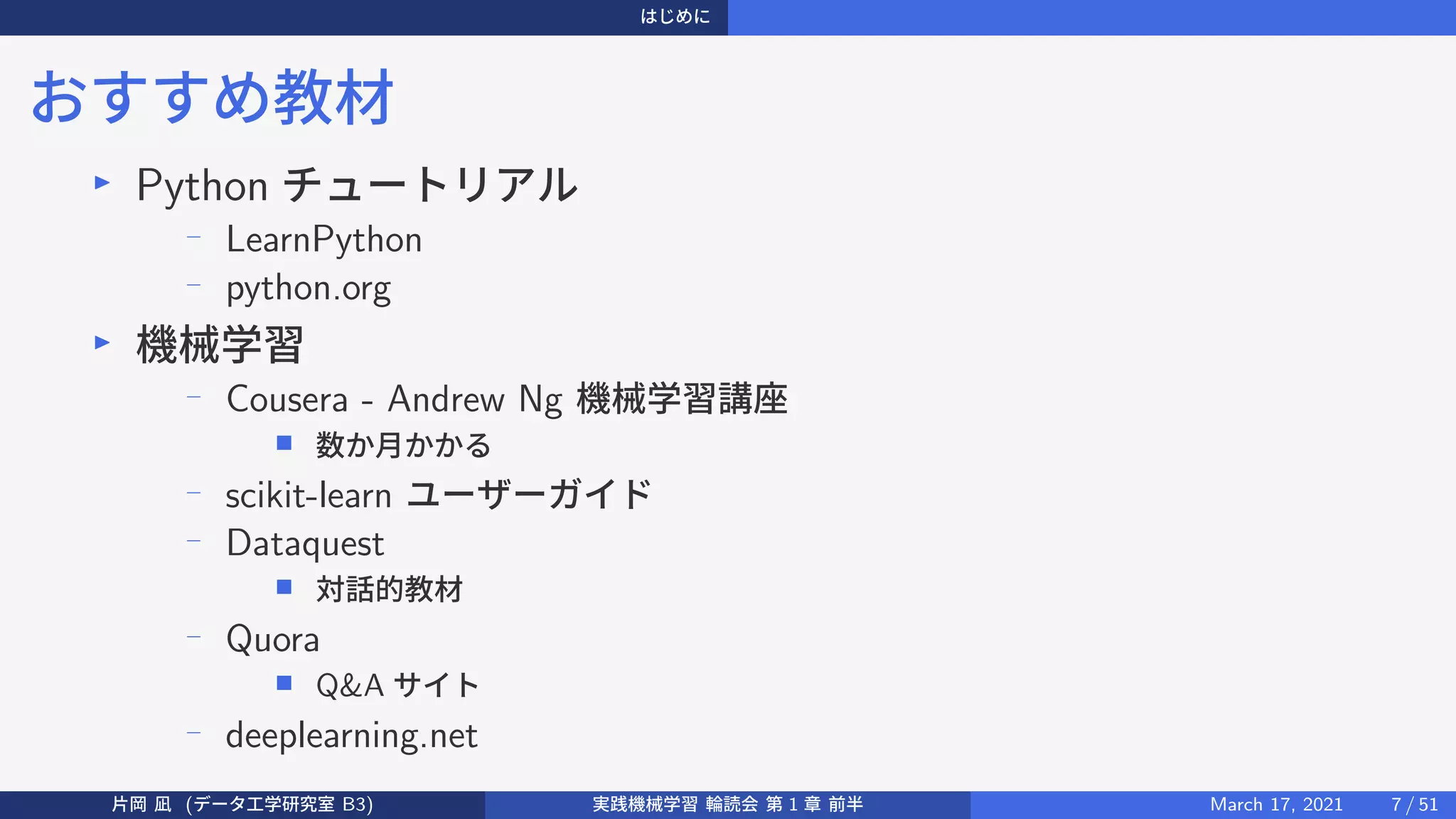 はじめに
おすすめ教材
▶
Python チュートリアル
−
LearnPython
−
python.org
▶
機械学習
− Cousera - Andrew Ng 機械学習講座
■ 数か月かかる
− scikit-learn ユーザーガイド
− Dataquest
■ 対話的教材
−
Quora
■ Q&A サイト
−
deeplearning.net
片岡 凪 (データ工学研究室 B3) 実践機械学習 輪読会 第 1 章 前半 March 17, 2021 7 / 51
 